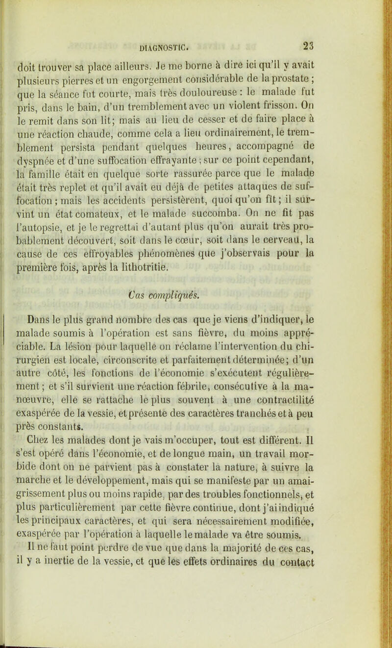 doit trouver sa place ailleurs. Je me borne à dire ici qu’il y avait plusieurs pierres et un engorgement considérable de la prostate ; que la séance fut courte, mais très douloureuse : le malade fut pris, dans le bain, d’un tremblement avec un violent frisson. On le remit dans son lit; mais au lieu de cesser et de faire place à une réaction chaude, comme cela a lieu ordinairement, le trem- blement persista pendant quelques heures, accompagné de dyspnée et d’une suffocation effrayante ; sur ce point cependant, la famille était en quelque sorte rassurée parce que le malade était très replet et qu’il avait eu déjà de petites attaques de suf- focation ; mais les accidents persistèrent, quoi qu’on fît ; il sur- vint un état comateux, et le malade succomba. On ne fit pas l’autopsie, et je le regrettai d’autant plus ([u’on aurait très pro- bablement découvert, soit dans le cœur, soit dans le cerveail, la cause de ces effroyables phénomènes que j’observais pour la première fois, après la lithotritie. Cas compliqués. Dans le plus grand nombre des cas que je viens d’indiquerj le malade soumis à l’opération est sans fièvre, du moins appré- ciable. La lésion pour laquelle on réclame l’intervention du chi- rurgien est locale, circonscrite et parfaitement déterminée; d’un autre côté, les fonctions de l’économie s’exécutent régulière- ment; et s’il survient une réaction fébrile, conséculive à la ma- nœuvre, elle se rattache le plus souvent à une contractilité exaspérée de la vessie, et présente des caractères tranchés et à peu près constants. Chez les malades dont je vais m’occuper, tout est différent. Il s’est opéré dans l’économie, et de longue main, un travail mor- bide dont on ne parvient pas à constater la nature, à suivre la marche et le développement, mais qui se manifeste par un amai- grissement plus ou moins rapide, par des troubles fonctionnels, et plus particulièrement par cette fièvre continue, dont j’aiindiqué les principaux caractères, et qui sera nécessairement modifiée, exaspérée par l’opération à laquelle le malade va être soumis. Il ne faut point perdre de vue que dans la majorité de ces cas, il y a inertie de la vessie, et que les effets ordinaires du contact