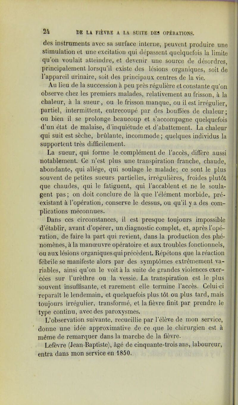 des instruments avec sa surface interne, peuvent produire une stimulation et une excitation qui dépassent quelquefois la limite qu’on voulait atteindre, et devenir une source de désordres, principalement lors(iu’il existe des lésions organiques, soit de l’appareil urinaire, soit des principaux centres de la vie. Au lieu de la succession à peu près régulière et constante qu’on observe chez les premiers malades, relativement au frisson, à la chaleur, à la sueur, ou le frisson manque, ou il est irrégulier, partiel, intermittent, entrecoupé par des bouffées de chaleur; ou bien il se prolonge beaucoup et s’accompagne quelquefois d’un état de malaise, d’inquiétude et d’abattement. La chaleur qui suit est sèche, brûlante, incommode; quelques individus la supportent très difficilement. La sueur, qui forme le complément de l’accès, différé aussi notablement. Ce n’est plus une transpiration franche, chaude, abondante, qui allège, qui soulage le malade; ce sont le plus souvent de petites sueurs partielles, irrégulières, froides plutôt que chaudes, qui le fatiguent, qui l’accablent et ne le soula- gent pas; on doit conclure de là que l’élément morbide, pré- existant à l’opération, conserve le dessus, ou qu’il y a des com- plications méconnues. Dans ces circonstances, il est presque toujours impossible d’établir, avant d’opérer, un diagnostic complet, et, après l’opé- ration, de faire la part qui revient, dans la production des phé- nomènes, à la manœuvre opératoire et aux troubles fonctionnels, ou aux lésions organiques qui précèdent. Répétons que la réaction fébrile se manifeste alors par des symptômes extrêmement va- riables, ainsi qu’on le voit à la suite de grandes violences exer- cées sur l’urèthre ou la vessie. La transpiration est le plus souvent insuffisante, et rarement elle termine l’accès. Celui-ci reparaît le lendemain, et quelquefois plus tôt ou plus tard, mais toujours irrégulier, transformé, et la fièvre finit par prendre le type continu, avec des paroxysmes. L’observation suivante, recueillie par l’élève de mon service, ' donne une idée approximative de ce que le chirurgien est à même de remarquer dans la marche de la fièvre. Lefèvre (Jean-Baptiste), âgé de cinquante-trois ans, laboureur, entra dans mon service en 1850.