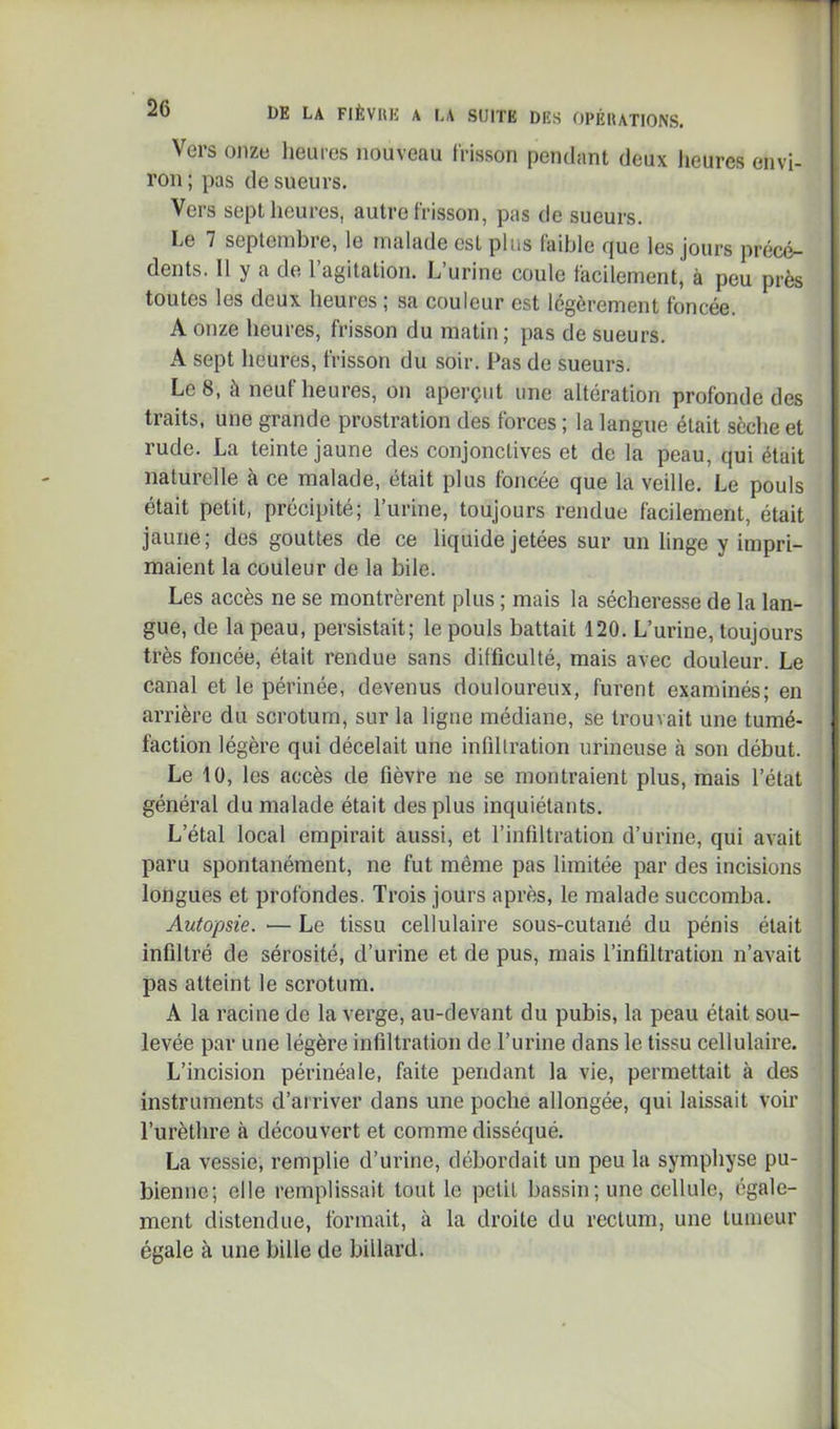Vers onze lieutes nouveau frisson pendant deux lieures envi- ron; pas de sueurs. Vers sept heures, autre frisson, pas de sueurs. Le 7 septeinbi e, le malade est plus laible cjue les jours précé- dents. Il y a de l’agitation. L’urine coule facilement, à peu près toutes les deux heures ; sa couleur est légèrement foncée. A onze heures, frisson du matin; pas de sueurs. A sept heures, frisson du soir. Pas de sueurs. Le 8, à neuf heures, on aperçut une altération profonde des traits, une grande prostration des forces ; la langue était sèche et rude. La teinte jaune des conjonctives et de la peau, qui était naturelle à ce malade, était plus foncée que la veille. Le pouls était petit, précipité; l’urine, toujours rendue facilement, était jaune; des gouttes de ce liquide jetées sur un linge y impri- maient la couleur de la bile. Les accès ne se montrèrent plus ; mais la sécheresse de la lan- gue, de la peau, persistait; le pouls battait 120. L’urine, toujours très foncée, était rendue sans difficulté, mais avec douleur. Le canal et le périnée, devenus douloureux, furent examinés; en arrière du scrotum, sur la ligne médiane, se trouvait une tumé- faction légère qui décelait une inflllration urineuse tà son début. Le 10, les accès de fièvre ne se montraient plus, mais l’état général du malade était des plus inquiétants. L’étal local empirait aussi, et l’infiltration d’urine, qui avait paru spontanément, ne fut même pas limitée par des incisions longues et profondes. Trois jours après, le malade succomba. Autopsie. •— Le tissu cellulaire sous-cutané du pénis était infiltré de sérosité, d’urine et de pus, mais l’infiltration n’avait pas atteint le scrotum. A la racine de la verge, au-devant du pubis, la peau était sou- levée par une légère infiltration de l’urine dans le tissu cellulaire. L’incision périnéale, faite pendant la vie, permettait à des instruments d’arriver dans une poche allongée, qui laissait voir l’urèthre à découvert et comme disséqué. La vessie, remplie d’urine, débordait un peu la symphyse pu- bienne; elle remplissait tout le petit bassin; une cellule, égale- ment distendue, formait, à la droite du rectum, une tumeur égale à une bille de billard.