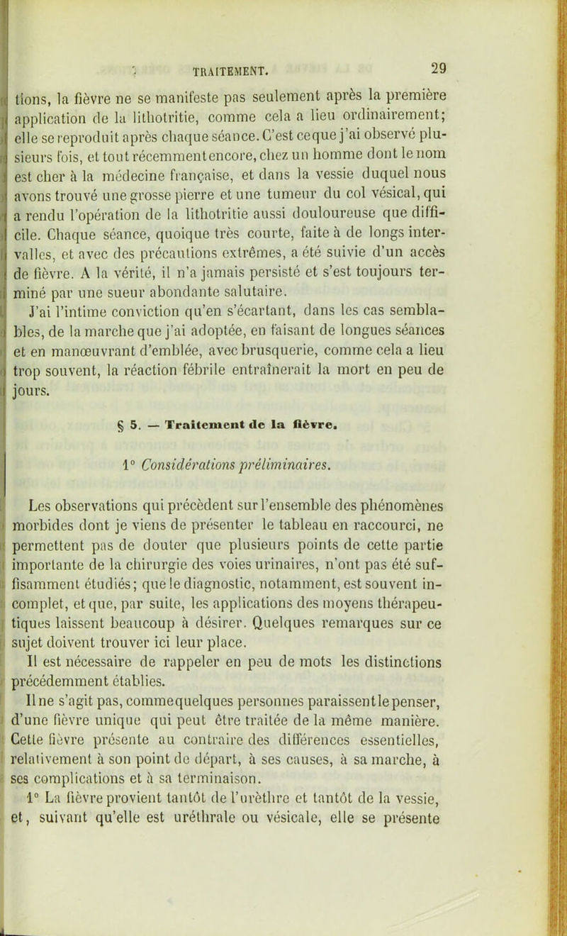 I lions, la fièvre ne se manifeste pas seulement après la première 1 application de la litliotritie, comme cela a lieu ordinairement; elle se reproduit après chaque séance. C’est ceque j’ai observe plu- sieurs fois, et tout récemmenlencore, chez un homme dont le nom est cher à la médecine française, et dans la vessie duquel nous avons trouvé une grosse pierre et une tumeur du col vésical, qui a rendu l’opération de la litliotritie aussi douloureuse que diffi- cile. Chaque séance, quoique très courte, faite à de longs inter- valles, et avec des précautions extrêmes, a été suivie d’un accès de fièvre. A la vérité, il n’a jamais persisté et s’est toujours ter- miné par une sueur abondante salutaire. J’ai l’intime conviction qu’en s’écartant, dans les cas sembla- bles, de la marche que j’ai adoptée, en faisant de longues séances et en manœuvrant d’emblée, avec brusquerie, comme cela a lieu trop souvent, la réaction fébrile entraînerait la mort en peu de jours. § 5. — Traitement de la fièvre. 1“ Considérations préliminaires. Il Les observations qui précèdent sur l’ensemble des phénomènes I morbides dont je viens de présenter le tableau en raccourci, ne II permettent pas de douter que plusieurs points de cette partie ;i importante de la chirurgie des voies urinaires, n’ont pas été suf- fi fisamment étudiés; quelediagnoslic, notamment, est souvent in- N complet, et que, par suite, les applications des moyens thérapeu- [ tiques laissent beaucoup à désirer. Quelques remarques sur ce i sujet doivent trouver ici leur place. ! Il est nécessaire de rappeler en peu de mots les distinctions I précédemment établies. ! line s’agit pas, commequelques personnes paraissent le penser, I d’une fièvre unique qui peut être traitée de la même manière. ■ Cette fièvre présente au contraire des différences essentielles, i relaiivemenl à son point de départ, à ses causes, à sa marche, à f scs complications et à sa terminaison. 1“ La fièvre provient tantôt de l’urèthre et tantôt de la vessie, et, suivant qu’elle est uréthrale ou vésicale, elle se présente