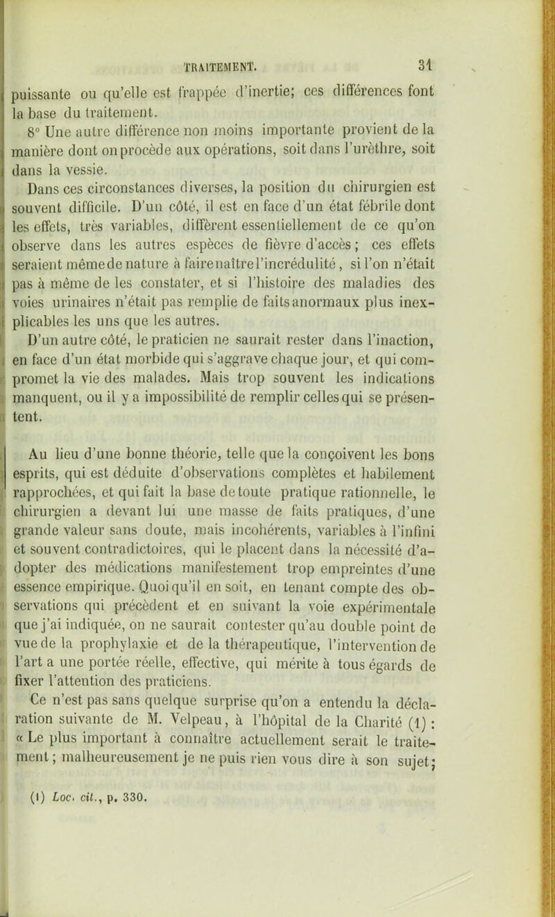 puissante ou qu’elle est l'rappée d’inertie; ces différences font la base du traitement. 8“ Une autre différence non moins importante provient de la manière dont on procède aux opérations, soit dans l’urèthre, soit dans la vessie. Dans ces circonstances diverses, la position du chirurgien est ^ souvent difficile. D’un côté, il est en face d’un état fébrile dont i les effets, très variables, diffèrent essentiellement de ce qu’on 1 observe dans les autres espèces de fièvre d’accès ; ces effets t seraient même de nature à fairenaître l’incrédulité, si l’on n’était I pas à même de les constater, et si l’histoire des maladies des 1 voies urinaires n’était pas remplie de fiiitsanormaux plus inex- i plicables les uns que les autres. D’un autre côté, le praticien ne saurait rester dans l’inaction, I en face d’un état morbide qui s’aggrave chaque jour, et quicom- ' promet la vie des malades. Mais trop souvent les indications manquent, ou il y a impossibilité de remplir celles qui se présen- 1 tent. Au lieu d’une bonne théorie, telle que la conçoivent les bons > esprits, qui est déduite d’observations complètes et habilement rapprochées, et qui fait la base de toute pratique rationnelle, le chirurgien a devant lui une masse de laits pratiques, d’une grande valeur sans doute, mais incohérents, variables à l’infini et souvent contradictoires, qui le placent dans la nécessité d’a- dopter des médications manifestement trop empreintes d’une essence empirique. Quoiqu’il en soit, en tenant compte des ob- servations qui précèdent et en suivant la voie expérimentale que j’ai indiquée, on ne saurait contester qu’au double point de vue de la prophylaxie et de la thérapeutique, l’intervention de l’art a une portée réelle, effective, qui mérite à tous égards de fixer l’attention des praticiens. Ce n’est pas sans quelque surprise qu’on a entendu la décla- ration suivante de M. Velpeau, à l’hôpital de la Charité (1) : « Le plus important à connaître actuellement serait le traite- ment; malheureusement je ne puis rien vous dire à son sujet; (I) Lqc. cil., p. 330.