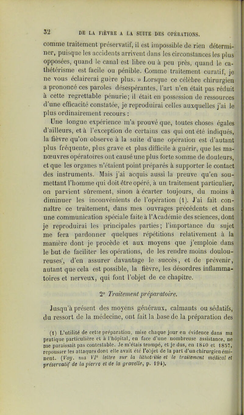 comme traitement préservatif, il est impossible de rien détermi- ner, puisque les accidents arrivent dans les circonstances les plus opposées, quand le canal est libre ou à peu près, quand le ca- thétérisme est facile ou pénible. Gomme traitement curatif, je ne vous éclairerai guère plus. » Lorsque ce célèbre chirurgien a prononcé ces paroles désespérantes, l’art n’en était pas réduit à cette regrettable pénurie; il était en possession de ressources d’une efficacité constatée, je reproduirai celles auxquelles j’ai le plus ordinairement recours ; Une longue expérience m’a prouvé que, toutes choses égales d’ailleurs, et à l’exception de certains cas qui ont été indiqués, la fièvre qu’on observe à la suite d’une opération est d’autant plus fréquente, plus grave et plus difficile à guérir, que les ma- nœuvres opératoires ont causé une plus forte somme de douleurs, et que les organes n’étaient point préparés à supporter le contact des instruments. Mais j’ai acquis aussi la preuve qu’en sou- mettant l’homme qui doit être opéré, à un traitement particulier, on parvient sûrement, sinon à écarter toujours, du moins à diminuer les inconvénients de l’opération (1). J’ai fait con- naître ce traitement, dans mes ouvrages précédents et dans une communication spéciale laite à l’Académie des sciences, dont je reproduirai les principales parties; l’importance du sujet me fera pardonner quelques répétitions relativement à la manière dont je procède et aux moyens que j’emploie dans le but de faciliter les opérations, de les rendre moins doulou- reuses', d’en assurer davantage le succès, et de prévenir, autant que cela est possible, la fièvre, les désordres inflamma- toires et nerveux, qui font l’objet de ce chapitre. 2° Traitement préparatoire. Jusqu’à présent des moyens généraux, calmants ou sédatifs, du ressort de la médecine, ont fait la base de la préparation des (1) L’utilité de celle préparatiou, mise chaque jour en évidence dans nia pratique particulière et à l'hôpital, en face d’une nombreuse assistance, ne me paraissait pas contestable. Je m’étais trompé, et je dus, en 1840 et 1837, repousser les attaques dont elle avait été l’olijet de la part d’un chirurgien émi- nent. {Voy. ma lellre sur la litliotritie et le traitement médical et préservatif de la pierre et de la gravelle, p. 194).