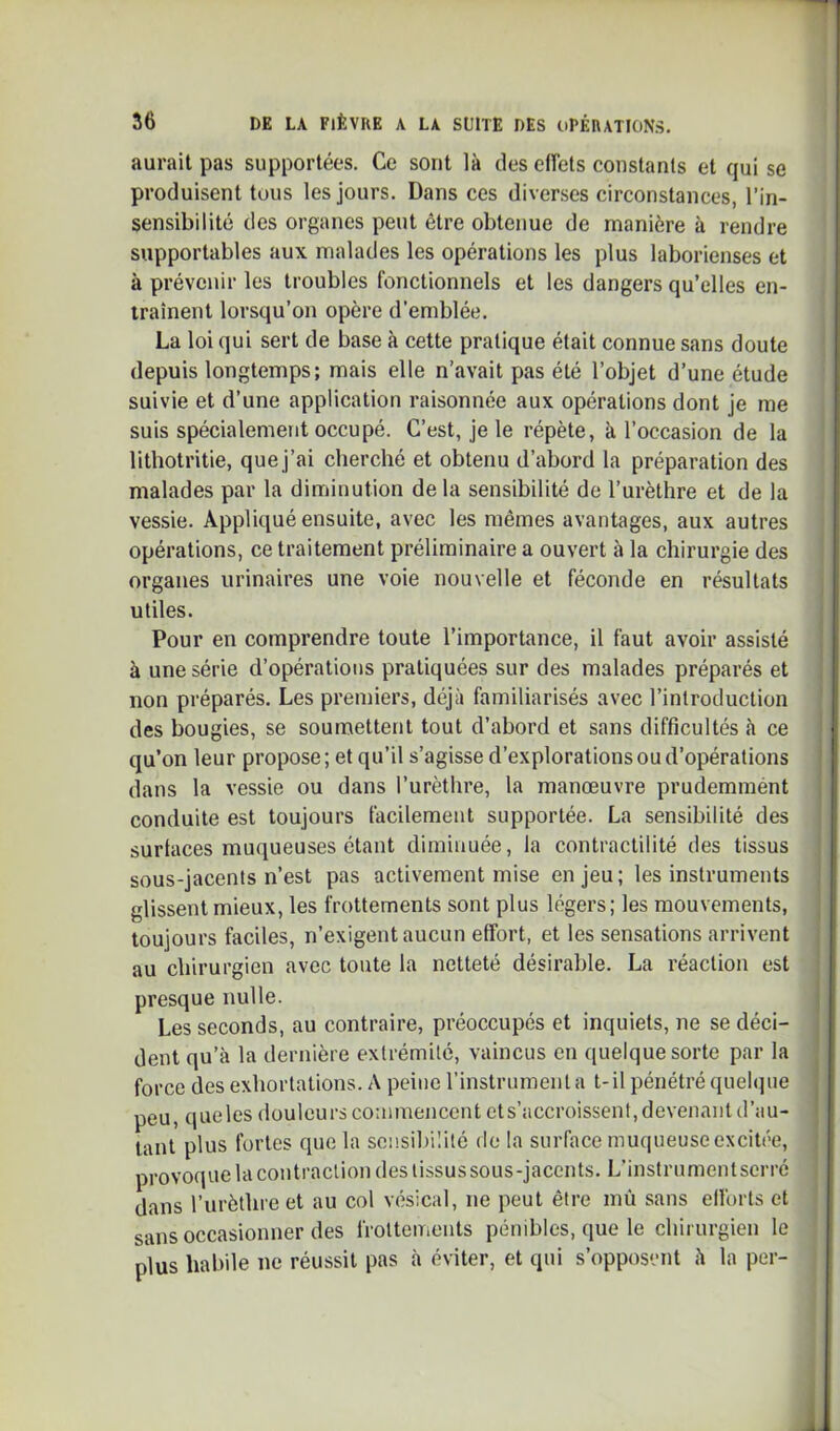 aurait pas supportées. Ce sont là des effets constants et qui se produisent tous les jours. Dans ces diverses circonstances, l’in- sensibilité des organes peut être obtenue de manière à rendre supportables au\ malades les opérations les plus laborieuses et à prévenir les troubles fonctionnels et les dangers qu’elles en- traînent lorsqu’on opère d’emblée. La loi qui sert de base à cette pratique était connue sans doute depuis longtemps; mais elle n’avait pas été l’objet d’une étude suivie et d’une application raisonnée aux opérations dont je me suis spécialement occupé. C’est, je le répète, à l’occasion de la litbotritie, que j’ai cherché et obtenu d’abord la préparation des malades par la diminution de la sensibilité de l’urèthre et de la vessie. Appliqué ensuite, avec les mêmes avantages, aux autres opérations, ce traitement préliminaire a ouvert à la chirurgie des organes urinaires une voie nouvelle et féconde en résultats utiles. Pour en comprendre toute l’importance, il faut avoir assisté à une série d’opérations pratiquées sur des malades préparés et non préparés. Les premiers, déjà familiarisés avec l’introduction des bougies, se soumettent tout d’abord et sans difficultés à ce qu’on leur propose; et qu’il s’agisse d’explorations ou d’opérations dans la vessie ou dans l’urèthre, la manœuvre prudemmént conduite est toujours facilement supportée. La sensibilité des surfaces muqueuses étant diminuée, la contractilité des tissus sous-jacents n’est pas activement mise enjeu; les instruments glissent mieux, les frottements sont plus légers; les mouvements, toujours faciles, n’exigent aucun effort, et les sensations arrivent au chirurgien avec toute la netteté désirable. La réaction est presque nulle. Les seconds, au contraire, préoccupés et inquiets, ne se déci- dent qu’à la dernière extrémité, vaincus en quelque sorte par la force des exhortations. A peine l’instrument a t-il pénétré quelque peu, queles douleurs coaunencent ets’accroissent, devenant d’au- tant plus fortes que la sonsil)iIité de la surface muqueuse excitée, provoque la cou traction des tissus sous-jacents. L’instrumentserré dans l’urèthre et au col vésical, ne peut être mù sans elforts et sans occasionner des frottements pénibles, que le chirurgien le plus habile ne réussit pas à éviter, et qui s’opposent à la per- I