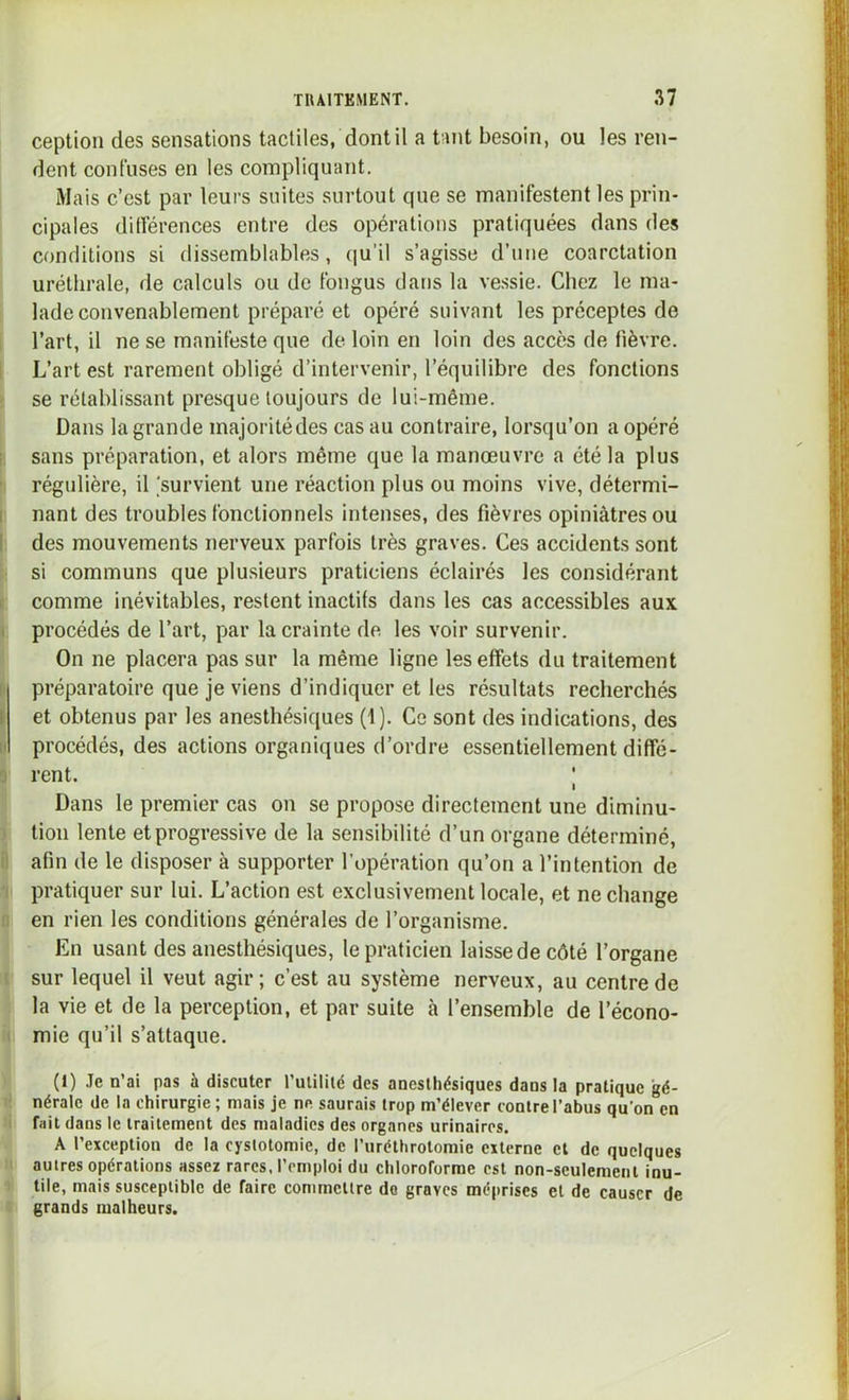 ception des sensations tactiles, dont il a tant besoin, ou les ren- dent confuses en les compliquant. Mais c’est par leurs suites surtout que se manifestent les prin- cipales dilférences entre des opérations pratiquées dans des conditions si dissemblables, qu’il s’agisse d’une coarctation uréthrale, de calculs ou de fongus dans la vessie. Chez le ma- lade convenablement préparé et opéré suivant les préceptes de ! l’art, il ne se manifeste que de loin en loin des accès de fièvre. L’art est rarement obligé d’intervenir, l’équilibre des fonctions ï se rétablissant presque toujours de lui-même. Dans la grande majoritédes cas au contraire, lorsqu’on a opéré P, sans préparation, et alors même que la manœuvre a été la plus h régulière, il 'survient une réaction plus ou moins vive, détermi- 1 nant des troubles fonctionnels intenses, des fièvres opiniâtres ou 1 des mouvements nerveux parfois très graves. Ces accidents sont i- si communs que plusieurs praticiens éclairés les considérant I comme inévitables, restent inactifs dans les cas accessibles aux i procédés de l’art, par la crainte de les voir survenir. On ne placera pas sur la même ligne les effets du traitement i préparatoire que je viens d’indiquer et les résultats recherchés I et obtenus par les anesthésiques (1). Ce sont des indications, des II procédés, des actions organiques d’ordre essentiellement diffé- 9 rent. | Dans le premier cas on se propose directement une diminu- ) lion lente et progressive de la sensibilité d’un organe déterminé, 9 afin de le disposer à supporter l’opération qu’on a l’intention de I pratiquer sur lui. L’action est exclusivement locale, et ne change Q en rien les conditions générales de l’organisme. Ln usant des anesthésiques, le praticien laisse de côté l’organe t sur lequel il veut agir; c’est au système nerveux, au centre de ; la vie et de la perception, et par suite à l’ensemble de l’écono- i( mie qu’il s’attaque. ' (1) Je n’ai pas à discuter t’ulilité des anesthésiques dans la pratique gé- li nérale de la chirurgie ; mais je ne saurais trop m’élever contre l’abus qu’on en li fait dans le traitement des maladies des organes urinaires. A l’exception de la cystotomie, de l’iiréthrotomie externe cl de quelques II autres opérations assez rares, l’emploi du chloroforme est non-seulement inu- 1 tile, mais susceptible de faire commettre do graves méprises et de causer de s grands malheurs. J.