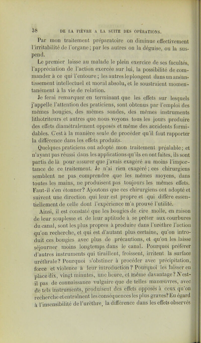 Par mon trailemeiil préparatoire on diminue effectivement l’irritahilité de l’organe; par les autres on la déguise, ou la sus- pend. Le premier laisse au malade le plein exercice de ses facultés, l’appréciation de l’action exercée sur lui, la possibilité de com- mander à ce qui l’entoure; les autres le plongent dansun anéan- tissement intellectuel et moral absolu, et le soustraient momen- tanément à la vie de relation. Je ferai remarquer en terminant que les effets sur lesquels j’appelle l’attention des praticiens, sont obtenus par l’emploi des mêmes bougies, des mêmes sondes, des mêmes instruments litbotriteurs et autres que nous voyons tous les jours produire des effets diamétralement opposés et même des accidents formi- dables. C’est à la manièx’e seule de procéder qu’il faut rapporter la différence dans les effets produits. Quelques praticiens ont adopté mon traitement préalable ; et n’ayant pas réussi dans les applications qu'ils en ont faites, ils sont partis de là pour assurer que j’avais exagéré au moins l’impor- tance de ce traitement. Je n’ai rien exagéré ; ces chirurgiens semblent ne pas comprendre que les mêmes moyens, dans toutes les mains, ne produisent pas toujours les mêmes effets. Faut-il s’en étonner? Ajoutons que ces chirurgiens ont adopté et suivent une direction qui leur est propre et qui diffère essen- tiellement de celle dont l’expérience m’a prouvé l’utitité. Ainsi, il est constaté que les bougies de cire molle, en raison de leur souplesse et de leur aptitude à se prêter aux courbures du canal, sont les plus propres à produire dans l’urèthre l’action qu’on recherche, et qui est d’autant plus certaine, qu’on intro- duit ces bougies avec plus de précautions, et qu’on les laisse séjourner moins longtemps dans le canal. Pourquoi préférer d’autres instruments qui tiraillent, froissent, irritent la surface uréthrale? Pourquoi s’obstiner à procéder avec précipitation, force et violence à leur introduction? Pourquoi les laisser en place dix, vingt minutes, une heure, et même davantage? N’est- il pas de connaissance vulgaire que de telles manœuvres, avec de tels instruments, produisent des effets opposés à ceux qu’on recherche et entrai lient les conséquences les plus graves? Eu égard à l’insensibilité del’urètlire. Indifférence dans les effets observés