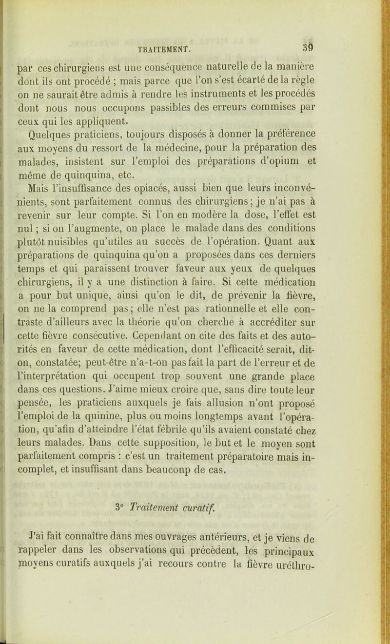 par ces chirurgiens est une conséquence naturelle de la manière dont ils ont procédé ; mais parce que l’on s’est écarté delà règle on ne saurait être admis à rendre les instruments et les procédés dont nous nous occupons passibles des erreurs commises par [ ceux qui les appliquent. Quelques praticiens, toujours disposés à donner la préférence aux moyens du ressort de la médecine, pour la préparation des malades, insistent sur l’emploi des préparations d’opium et I même de quinquina, etc. j Mais l’insuffisance des opiacés, aussi bien que leurs inconvé- I nients, sont parfaitement connus des chirurgiens ; je n’ai pas à i revenir sur leur compte. Si l’on en modère la dose, l’effet est 5 nul ; si on l’augmente, on place le malade dans des conditions ) plutôt nuisibles qu’utiles au succès de l’opération. Quant aux j préparations de quinquina qu’on a proposées dans ces derniers 1 temps et qui paraissent trouver faveur aux yeux de quelques t chirurgiens, il y a une distinction à faire. Si cette médication B a pour but unique, ainsi qu’on le dit, de prévenir la fièvre, c on ne la comprend pas ; elle n’est pas rationnelle et elle con- I traste d’ailleurs avec la théorie qu’on cherche à accréditer sur ^ cette fièvre consécutive. Cependant on cite des faits et des auto- 1 rités en faveur de cette médication, dont l’efficacité serait, dit- t on, constatée; peut-être n’a-t-on pas fait la part de l’erreur et de l’interprétation qui occupent trop souvent une grande place 1 dans ces questions. J’aime mieux croire (jue, sans dire toute leur ( pensée, les praticiens auxquels je fais allusion n’ont proposé l’emploi de la quinine, plus ou moins longtemps avant l’opéra- il tion, qu’afin d’atteindre l’état fébrile qu’ils avaient constaté chez ), leurs malades. Dans cette supposition, le but et le moyen sont ( parfaitement compris : c’est un traitement préparatoire mais in- complet, et insuffisant dans beauconp de cas. 3° Traitement curatif. J’ai fait connaître dans mes ouvrages antérieurs, et je viens de rappeler dans les observations qui précèdent, les principaux moyens curatifs auxquels j’ai recours contre la fièvre uréthru- t