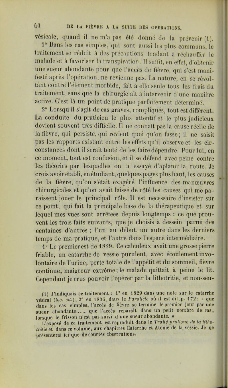 vésicale, qnai)d il ne m’a pas été donné de la prévenir (1). 1“ Dans les cas simples, (pii sont aussi les plus communs, le traitement SC réduit h des précautions tendant à récliaiiffer le malade et à Favoriser la transpiration. II suFfit, on eiïot, d'obtenir une sueur abondante pour cpie l’accès do fièvre, qui s’est mani- Festé après l’opération, ne revienne pas. La nature, en se révol- tant contre l’élément morbide, Fait à elle seule tous les Frais du traitement, sans ({ue la chirui'gie ait à intervenir d’une manière active. C’est là un point de pratique parfaitement déterminé. 2“ Lorsqu’il s’agit de cas graves, compliqués, tout est différent. La conduite du praticien le plus attentif et le plus judicieux devient souvent très difficile. 11 ne connaît pas la cause réelle de la fièvre, qui persiste, qui revient quoi qu’on Fasse; il ne saisit pas les rapports existant entre les effets qu'il observe et les cir- constances dont il serait tenté de les Faire dépendre. Pour lui, en ce moment, tout est confusion, et il se défend avec peine contre les théories par lesquelles on a essayé d’aplanir la route. Je crois avoirétabli, en étudiant, quelques pages plus haut, les causes de la fièvre, qu’on s’était exagéré l’influence des manœuvres chirurgicales et qu’on avait laissé de côté les causes qui me pa- raissent jouer le principal rôle. 11 est nécessaire d’insister sur ce point, qui fait la principale base de la thérapeutique et sur lequel mes vues sont arrêtées depuis longtemps : ce que prou- vent les trois faits suivants, que je choisis à dessein parmi des centaines d’autres ; l’un au début, un autre dans les derniers temps de ma pratique, et l’autre dans l’espace intermédiaire. 1“ Le premierest de 1829. Ce calculeux avait une grosse pierre friable, un catarrhe de vessie purulent, avec écoulement invo- lontaire de l’urine, perte totale de l’appétit et du sommeil, fièvre continue, maigreur extrême; le malade quittait à peine le lit. Cependant je crus pouvoir l’opérer par la litbotritie, et non-seu- (1) J’indiquais ce traitement ; 1' en 1829 dans une note sur le catarrhe vésical (ioc. cit.]\ 2° eu 1836, dans le Parallèle où il est dit,p. 172: .. que dans les cas simples, l'accès de fièvre se termine le premier jour par une sueur abondante que l’accès reparaît dans un petit nombre de cas, lorsque le Frisson n’est pas suivi d’une sueur abondante. » L’exposé de ce traitement est reproduit dans le Traité pralii/uc de la lilho- Irilie et dans ce volume, aux chapitres Catarrhe et Atonie de la vessie. Je ue présenterai ici que de courtes ebservatious.