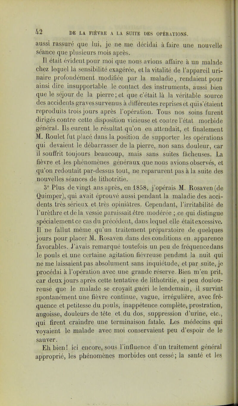 aussi rassuré que lui, je ne nie décidai à faire une nouvelle séance que plusieurs mois après. Il était évident pour moi que nous avions allaire à un malade chez lequel la sensibilité exagérée, et la vitalité de l’appareil uri- naire profondément modifiée par la maladie, rendaient pour ainsi dire insupportable le contact des instruments, aussi liien que le séjour de la pierre; et que c’était là la véritable source des accidents graves survenus à ililférentes reprises et quis’étaient reproduits trois jours après l’opération. Tous nos soins furent dirigés contre cette disposition vicieuse et contre l’état morbide général. Ils eurent le résultat qu’on en attendait, et finalement M. Roulet fut placé dans la position de supporter les opérations qui devaient le débarrasser de la pierre, non sans douleur, car il souffrit toujours beaucoup, mais sans suites fâcheuses. La fièvre et les phénomènes généraux que nous avions observés, et qu’on redoutait par-dessus tout, ne reparurent pas à la suite des nouvelles séances de lithotritie. 3 Plus de vingt ans après, en 1858, j’opérais M. Rosaven(de Quimper), qui avait éprouvé aussi pendant la maladie des acci- dents très sérieux et très opiniâtres. Cependant, l’irritabilité de l’urèthre et de la vessie paraissait être modérée ; ce qui distingue spécialement ce cas du précédent, dans lequel elle était excessive. Il ne fallut même qu’un traitement préparatoire de quelques jours pour placer M. Rosaven dans des conditions en apparence favorables. J’avais remarqué toutefois un peu de fréquencedans le pouls et une certaine agitation fiévreuse pendant la nuit qui ne me laissaient pas absolument sans inquiétude, et par suite, je procédai à l’opération avec une grande réserve. Rien m’en prit, car deux jours après cette tentative de lithotritie, si peu doulou- reuse que le malade se croyait guéri le lendemain, il survint spontanément une fièvre continue, vague, irrégulière, avec fré- quence et petitesse du pouls, inappétence complète, prostration, angoisse, douleurs de tête et du dos, suppression d’urine, etc., qui firent craindre une terminaison fatale. Les médecins qui voyaient le malade avec moi conservaient peu d’espoir de le sauver. Eh bien! ici encore, sous l’influence d’un traitement général approprié, les phénomènes morbides ont cessé; la santé et les