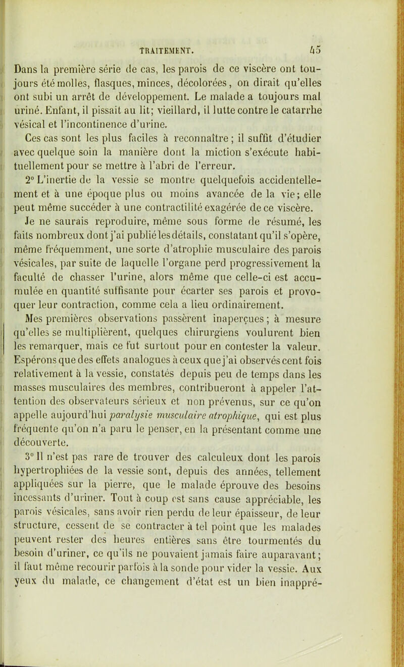 il Dans la première série de cas, les parois de ce viscère ont tou- ( jours été molles, flasques, minces, décolorées, on dirait qu’elles 1 ont subi un arrêt de développement. Le malade a toujours mal 1 uriné. Enfant, il pissait au lit; vieillard, il lutte contre le catarrhe ÿ vésical et l’incontinence d’urine. Ces cas sont les plus faciles à reconnaître ; il suffit d’étudier / avec quelque soin la manière dont la miction s’exécute habi- I tuellementpour se mettre à l’abri de l’erreur. 2“ L’inertie de la vessie se montre quelquefois accidentelle- ( ment et à une époque plus ou moins avancée de la vie; elle ) peut même succéder à une contractilité exagérée de ce viscère. Je ne saurais reproduire, même sous forme de résumé, les i faits nombreux dont j’ai publiélesdétails, constatant qu’il s’opère, i même fréquemment, une sorte d’atrophie musculaire des parois I vésicales, par suite de laquelle l’organe perd progressivement la I faculté de chasser l’urine, alors même que celle-ci est accu- 1 mulée en quantité suffisante pour écarter ses parois et provo- I quer leur contraction, comme cela a lieu ordinairement. Mes premières observations passèrent inaperçues ; à mesure ) qu’elles se multiplièrent, quelques chirurgiens voulurent bien ■ les remarquer, mais ce fut surtout pour en contester la valeur. Espérons que des effets analogues à ceux que j’ai observés cent fois relativement à la vessie, constatés depuis peu de temps dans les I masses musculaires des membres, contribueront à appeler l’at- tention des observateurs sérieux et non prévenus, sur ce qu’on ; appelle aujourd’hui paralijsie musculaire atrophique, qui est plus fréquente qu’on n’a paru le penser, en la présentant comme une découverte. 3“ 11 n’est pas rare de trouver des calculeux dont les parois hypertrophiées de la vessie sont, depuis des années, tellement I appliquées sur la pierre, que le malade éprouve des besoins i incessants d’uriner. Tout à coup est sans cause appréciable, les parois vésicales, sans avoir rien perdu de leur épaisseur, de leur structure, cessent de se contracter à tel point que les malades peuvent rester des heures entières sans être tourmentés du besoin d’uriner, ce qu’ils ne pouvaient jamais faire auparavant; il faut même recourir parfois à la sonde pour vider la vessie. Aux yeux du malade, ce changement d’état est un bien inappré-