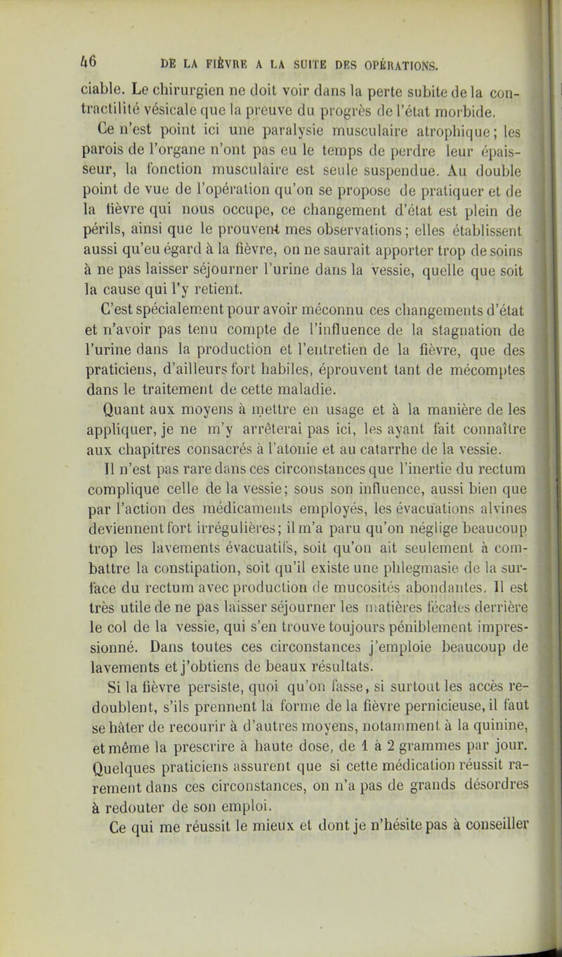 ciable. Le chirurgien ne doit voir dans la perte subite de la con- tractililé vésicale que la preuve du progrès de l’état morbide. Ce n’est point ici une paralysie musculaire atrophique; les parois de l’organe n’ont pas eu le temps de perdre leur épais- seur, la fonction musculaire est seule suspendue. Au double point de vue de l’opération qu’on se propose de pratiquer et de la lièvre qui nous occupe, ce changement d’état est plein de périls, ainsi que le prouven-t mes observations; elles établissent aussi qu’eu égard à la fièvre, on ne saurait apporter trop de soins à ne pas laisser séjourner l’urine dans la vessie, quelle que soit la cause qui l’y retient. C’est spécialement pour avoir méconnu ces changements d’état et n’avoir pas tenu compte de l’influence de la stagnation de l’urine dans la production et l’entretien de la fièvre, que des praticiens, d’ailleurs fort habiles, éprouvent tant de mécomiites dans le traitement de cette maladie. Quant aux moyens à mettre en usage et à la manière de les appliquer, je ne m’y arrêterai pas ici, les ayant fait connaître aux chapitres consacrés à l’atonie et au catarrhe de la vessie. Il n’est pas rare dans ces circonstances que l’inertie du rectum complique celle de la vessie; sous son influence, aussi bien que par l’action des médicaments employés, les évacuations alvines deviennent fort irrégulières; il m’a paru qu’on néglige beaucoup trop les lavements évacuatifs, soit qu’on ait seulement à com- battre la constipation, soit qu’il existe une pblegmasie de la sur- face du rectum avec production de mucosités abondantes. 11 est très utile de ne pas laisser séjourner les matières fécales derrière le col de la vessie, qui s’en trouve toujours péniblement impres- sionné. Dans toutes ces circonstances j’emploie beaucoup de lavements et j’obtiens de beaux résultats. Si la fièvre persiste, quoi qu’on fasse, si surtout les accès re- doublent, s’ils prennent la forme delà fièvre pernicieuse,il faut se hâter de recourir à d’autres moyens, notamment à la quinine, et même la prescrire à haute dose, de 1 à 2 grammes par jour. Quelques praticiens assurent que si cette médication réussit ra- rement dans ces circonstances, on n’a pas de grands désordres à redouter de son emploi. Ce qui me réussit le mieux et dont je n’hésite pas à conseiller