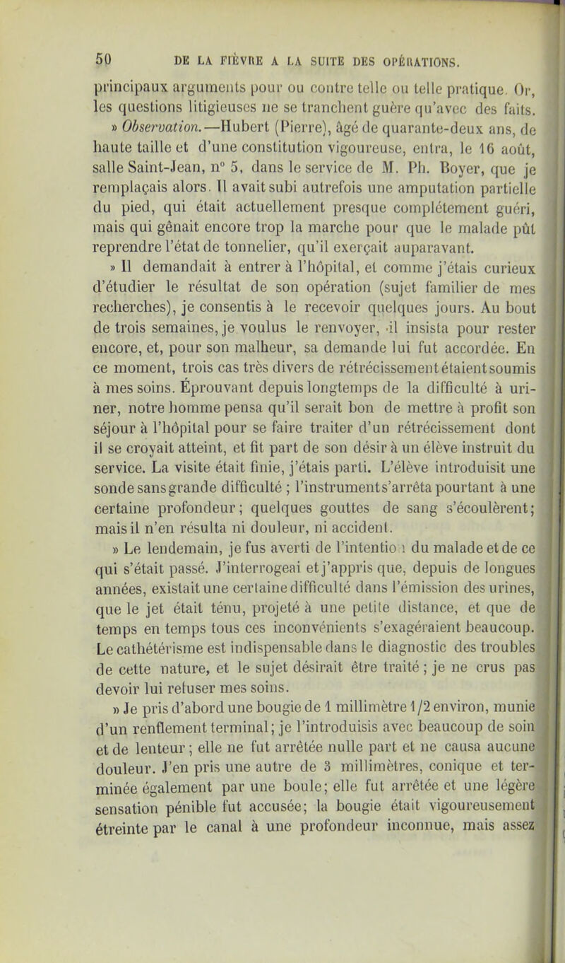 principaux arguments pour ou contre telle ou telle pratique. Or, les questions litigieuses ne se tranchent guère (pj’avec des faits. » Observation.—Hubert (Pierre), âgé de quarante-deux ans, de haute taille et d’une constitution vigoureuse, entra, le 16 août, salle Saint-Jean, n“ 5, dans le service de M. Ph. Boyer, que je remplaçais alors. Il avait subi autrefois une amputation partielle du pied, qui était actuellement pres([ue complètement guéri, mais qui gênait encore trop la marche pour que le malade pût i reprendre l’état de tonnelier, qu’il exerçait auparavant. I ; » H demandait à entrer à l’hôpilal, et comme j’étais curieux * d’étudier le résultat de son opération (sujet familier de mes recherches), je consentis à le recevoir quelques jours. Au bout de trois semaines, je voulus le renvoyer, ûl insista pour rester j encore, et, pour son malheur, sa demande lui fut accordée. En j ce moment, trois cas très divers de rétrécissement étaientsoumis à mes soins. Éprouvant depuis longtemps de la difficulté à uri- ner, notre liomme pensa qu’il serait bon de mettre à profit son séjour à l’hôpital pour se faire traiter d’un rétrécissement dont il se croyait atteint, et fit part de son désir à un élève instruit du service. La visite était finie, j’étais parti. L’élève introduisit une ! sonde sans grande difficulté ; l’instruments’arrêta pourtant à une 1 certaine profondeur; quelques gouttes de sang s’écoulèrent; ' mais il n’en résulta ni douleur, ni accidenl. ’ I » Le lendemain, je fus averti de l’intentio i du malade et de ce qui s’était passé. J’interrogeai et j’appris que, depuis de longues i années, existait une certaine difficulté dans l’émission des urines, que le jet était ténu, projeté à une petite distance, et que de i i temps en temps tous ces inconvénients s’exagéraient beaucoup. = Le cathétérisme est indispensable dans le diagnostic des troubles i i de cette nature, et le sujet désirait être traité ; je ne crus pas , devoir lui refuser mes soins. j ! » Je pris d’abord une bougie de 1 millimètre 1 /2 environ, munie d’un renflement terminal; je l’introduisis avec beaucoup de soin et de lenteur; elle ne fut arrêtée nulle part et ne causa aucune | douleur. J’en pris une autre de 3 millimètres, conique et ter- jl minée également par une boule; elle fut arrêtée et une légère ■i| j sensation pénible fut accusée; la bougie était vigoureusement 1 ! étreinte par le canal à une profondeur inconnue, mais assez 11