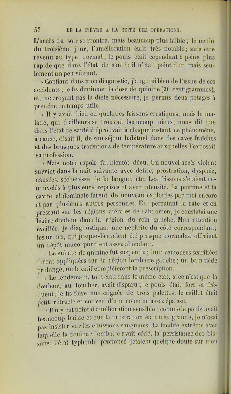 L’accfîs (lu soir se montra, mais beaucoup plus laible ; le imitiu du troisième jour, l’amélioration était très notable; sans être revenu au type normal, le pouls était cependant à peine plus rapide (]ue dans l’état de santé; il n’était point dur, mais seu- lement un peu vibrant. » Conliant dans mon diagnostic, j’augurai bien de l'issue de ces accidents ; je fis diminuer la dose de quinine (30 centigrammes), et, ne croyant pas la diète nécessaire, je permis deux potages à prendre en temps utile. » 11 y avait bien eu quelques frissons erratiques, mais le ma- lade, qui d’ailleurs se trouvait beaucoup mieux, nous dit que dans l’état de santé il éprouvait à chaque instant ce phénomène, à cause, disait-il, de son séjour habituel dans des caves fraîches et des brusques transitions de température auxquelles l’exposait sa profession. » Mais notre espoir fut bientôt déçu. Un nouvel accès violent survint dans la nuit suivante avec délire, prostration, dyspnée, nausées, sécheresse de la langue, etc. Les frissons s’étaient re- nouvelés à plusieurs reprises et avec intensité. La poitrine et la cavité abdominale furent de nouveau explorées par moi encore et par plusieurs autres personnes. En percutant la rate et en pressant sur les régions latérales de l’abdomen, je constatai une légère douleur dans la région du rein gauche. 3Ion attention éveillée, je diagnostiquai une néphrite du côté correspondant; les urines, qui jusque-là avaient été presque normales, offraient un dépôt muco-purulent assez abondant. » Le sulfate de quinine fut suspendu; huit ventouses scarifiées furent appliquées sur la région lombaire gauche; un bain tiède prolongé, un laxatif complétèrent la prescription. 1) Le lendemain, toutétait dans le même état, si ce n’est que la douleur, au toucher, avait disparu ; le pouls était fort et fré- quent; je fis faire une saignée de trois palettes ; le caillot était petit, rétracté et couvert d’une couenne assez épaisse. » lln’v eutpoint d’amélioration sensible; commele pouls avait beaucoup baissé et que la pr(;slration élait très grande, je n’osai pas insister sur les émissions sanguines. La facilité extrême avec laquelle la douleur lombaire avait cédé, la persistance des fris- sons, l’élat typhoïde prononcé jetaient quelque doute sur mon