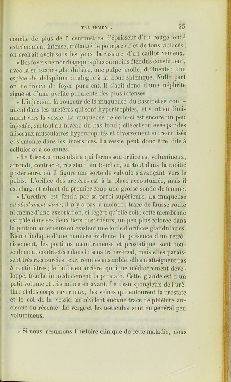 U ^ I couche de plus de 5 centimètres d’épaisseur d’uii rouge Coucé I extrêmement intense, mélangé de pourpre vif et de tons violacés ; iî on croirait avoir sous les yeux la cassure d’un caillot veineux. w Des foyers hémorrhagiques plus ou moins étendus constituent, r! avec la substance glandulaire, une pulpe molle, diffluente ; une 9 espèce de deliquium analogue à la boue splénique. Nulle part ni on ne trouve de foyer purulent. Il s’agit donc d’une néphrite ^ aiguë et d’une pyélite purulente des plus intenses. » L’injection, la rougeur de la muqueuse du bassinet se conti- i nuent dans les uretères qui sont hypertrophiés, et vont en dimi- i nuant vers la vessie. La mu(iueuse de celle-ci est encore un peu t injectée, surtout au niveau du bas-fond ; elle est soulevée par des ïi faisceaux musculaires hypertrophiés et diversement entre-croisés et s’enfonce dans les interstices. La vessie peut donc être dite à cellules et à colonnes. » Le faisceau musculaire qui ferme son orifice est volumineux, ï arrondi, contracté, résistant au toucher, surtout dans la moitié i postérieure, où il figure une sorte de valvule s’avançant vers le « pubis. L’orifice des uretères est à la place accoutumée, mais il est élargi et admet du premier coup une grosse sonde de femme. » L’urèthre est fendu par sa paroi supérieure. La muqueuse ; est absolument saine; il n’y a pas la moindre trace de fausse route t ni même d’une excoriation, si légère qu’elle soit; cette membrane £ est pâle dans ses deux tiers postérieurs, un peu plus colorée dans 1 la portion antérieure où existent une foule d’orifices glandulaires. Rien n’indique d’une manière évidente la présence d’un rétré- : cissement, les portions membraneuse et prostatique sont non- t seulement contractées dans le sens transversal, mais elles parais- i sent très raccourcies ; car, réunies ensemble, elles n’atteignent pas \ U centimètres; le bulbe en arrière, quoique médiocrement déve- 1 loppé, touche immédiatement la prostate. Cette glande est d’un [ petit volume et très mince en avant. Le tissu spongieux del’urè- ! threetdes corps caverneux, les veines qui entourent la prostate I et le col de la vessie, ne révèlent aucune trace de phlébite an- I cienne ou récente. La verge et les testicules sont en général peu ’ volumineux. » Si nous résumons l’histoire clinique de cette maladie, nous