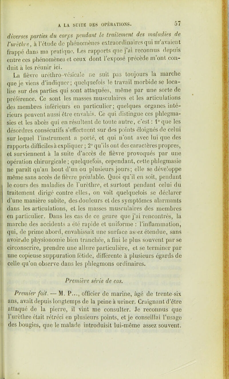 diverses parties du corps pendant le traitement des maladies de rurethre, à l’étude de phénomènes extraordinaires qui m^’avaient frappé dans ma pratique. I.es rapports que j’ai reconnus depuis entre ces phénomènes et ceux dont l’exposé précède m’ont con- duit à les réunir ici. La lièvre urélhro-vésicale ne suit pas toujours la marche que je viens d’indiquer; quelquefois le travail morbide se loca- lise sur des parties qui sont attaquées, même par une sorte de préférence. Ce sont les masses musculaires et les articulations des membres inférieurs en particulier; quelques organes inté- rieurs peuvent aussi être envahis. Ce qui distingue ces phlegma- sies et les abcès qui en résultent de toute autre, c’est : 1 que les désordres consécutifs s’effectuent sur des points éloignés de celui sur lequel l’instrument a porté, et qui n’ont avec lui que des rapports difficiles à expliquer ; 2“ qu’ils ont des caractères propres, et surviennent à la suite d’accès de fièvre provoqués par une opération chirurgicale; quelquefois, cependant, cettephlegmasie ne paraît qu’au bout d’un ou plusieurs jours; elle se développe même sans accès de fièvre préalable. Quoi qu’il en soit, pendant le cours des maladies de rurèthre, et surtout pendant celui du traitement dirigé contre elles, on voit quelquefois se déclarer d’une manière subite, des douleurs et des symptômes alarmants dans les articulations, et les masses musculaires des membres en particulier. Dans les cas de ce genre que j’ai rencontrés, la marche des accidents a été rapide et uniforme ; rinflammation, qui, de prime abord, envahissait une surfiice assez étendue, sans avoir.de physionomie bien tranchée, a fini le plus souvent par se circonscrire, prendre une allure particulière, et se terminer par une copieuse suppuration fétide, différente à plusieurs égards de celle qu’on observe dans les phlegmons ordinaires. Première série de cas. Premier fait. — M. P..., officier de marine, âgé de trente-six ans, avait depuis longtemps de la peine à uriner. Craignant d’être attaqué de la pierre, il vint me consulter. Je reconnus que l’urèthre était rétréci en plusieurs points, et je conseillai l’usage des bougies, que le malade introduisit lui-même assez souvent.