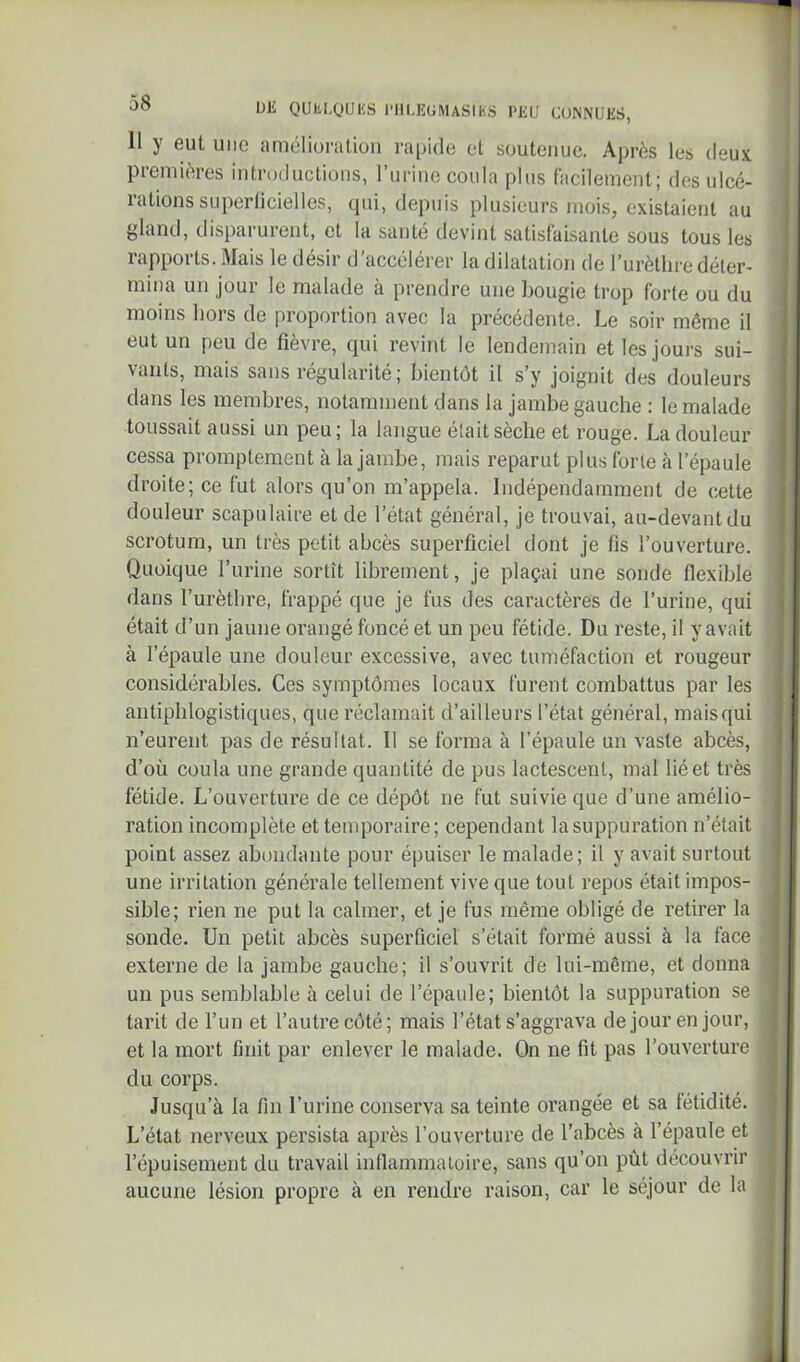 11 y eut uiic amélioration rapide et soutenue. Après les deux premières introductions, rurine coula plus facilement; des ulcé- rations superlicielles, qui, depids plusieurs mois, existaient au gland, tlisparurent, et la santé devint satisfaisante sous tous les rapports. Mais le désir d’accélérer la dilatation de Turèthre déter- mina un jour le malade à prendre une bougie trop forte ou du moins hors de proportion avec la précédente. Le soir même il eut un peu de fièvre, qui revint le lendemain et les jours sui- vants, mais sans régularité; bientôt il s’y joignit des douleurs dans les membres, notamment dans la jambe gauche : le malade toussait aussi un peu; la langue était sèche et rouge. La douleur cessa promptement à la jambe, mais reparut plus forte à l’épaule droite; ce fut alors qu’on m’appela. Indépendamment de cette douleur scapulaire et de l’état général, je trouvai, au-devantdu scrotum, un très petit abcès superficiel dont je fis l’ouverture. Quoique l’urine sortît librement, je plaçai une sonde flexible dans l’urètbre, frappé que je fus des caractères de l’urine, qui était d’un jaune orangé foncé et un peu fétide. Du reste, il yavait à l’épaule une douleur excessive, avec tuméfaction et rougeur considérables. Ces symptômes locaux furent combattus par les antiphlogistiques, que réclamait d’ailleurs l’état général, mais qui n’eurent pas de résultat. Il se forma à l’épaule un vaste abcès, d’où coula une grande quantité de pus lactescent, mal lié et très fétide. L’ouverture de ce dépôt ne fut suivie que d’une amélio- ration incomplète et temporaire; cependant la suppuration n’était point assez abondante pour épuiser le malade; il y avait surtout une irritation générale tellement vive que tout repos était impos- sible; rien ne put la calmer, et je fus même obligé de retirer la sonde. Un petit abcès superficiel s’était formé aussi à la face externe de la jambe gauche; il s’ouvrit de lui-même, et donna un pus semblable à celui de l’épaule; bientôt la suppuration se tarit de l’un et l’autre côté; mais l’état s’aggrava de jour en jour, et la mort finit par enlever le malade. On ne fit pas l’ouverture du corps. Jusqu’à la fin l’urine conserva sa teinte orangée et sa fétidité. L’état nerveux persista après l’ouverture de l’abcès à l’épaule et l’épuisement du travail inllammaioire, sans qu’on pût découvrir aucune lésion propre à en rendre raison, car le séjour de la À