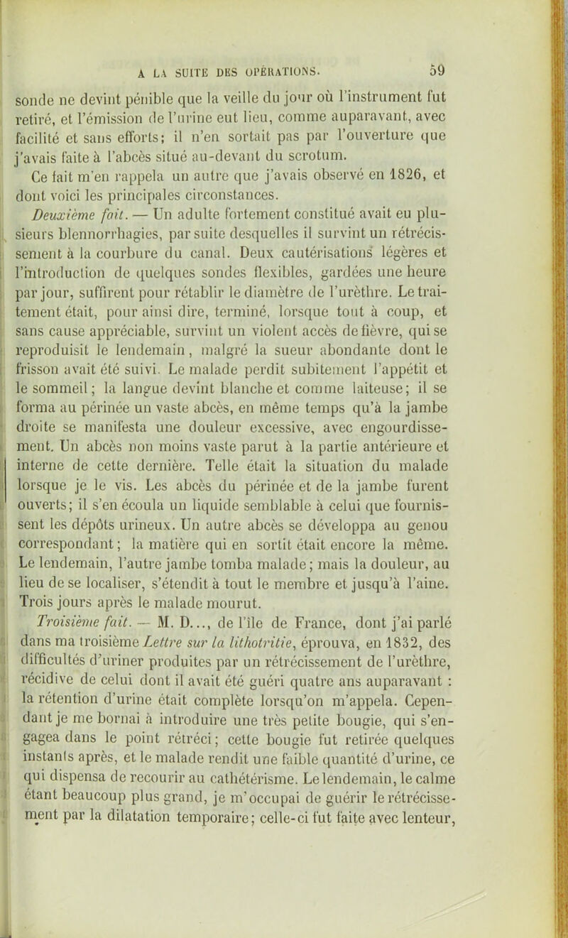 sonde ne devint pénible que la veille du jour où l’instrument fut retiré, et l’émission de l’urine eut lieu, comme auparavant, avec facilité et sans efforts; il n’en sortait pas par l’ouverture que j’avais faite à l’abcès situé au-devant du scrotum. Ce fait m'en rappela un autre que j’avais observé en 1826, et dont voici les principales circonstances. Deuxième fait. — Un adulte fortement constitué avait eu plu- sieurs blennori’hagies, par suite desquelles il survint un rétrécis- sement à la courbure du canal. Deux cautérisations légères et riTitroduclion de quelques sondes flexibles, gardées une heure par jour, suffirent pour rétablir le diamètre de l’urètbre. Le trai- tement était, pour ainsi dire, terminé, lorsque tout à coup, et sans cause appréciable, survint un violent accès de lièvre, ([uise reproduisit le lendemain, malgré la sueur abondante dont le frisson avait été suivi. Le malade perdit subitement l’appétit et le sommeil; la langue devint blanche et comme laiteuse; il se forma au périnée un vaste abcès, en même temps qu’à la jambe droite se manifesta une douleur excessive, avec engourdisse- ment. Un abcès non moins vaste parut à la partie antérieure et interne de cette dernière. Telle était la situation du malade lorsque je le vis. Les abcès du périnée et de la jambe furent ouverts; il s’en écoula un liquide semblable à celui que fournis- sent les dépôts urineux. Un autre abcès se développa au genou correspondant ; la matière qui en sortit était encore la même. Le lendemain, l’autre jambe tomba malade; mais la douleur, au lieu de se localiser, s’étendit à tout le membre et jusqu’à l’aine. Trois jours après le malade mourut. Troisième fait. ~ M. D..., de l’île de France, dont j’ai parlé dans ma troisième sur la lithotritie, éprouva, en 1832, des difficultés dùiriner produites par un rétrécissement de l’urèthre, récidive de celui dont il avait été guéri quatre ans auparavant : la rétention d’urine était complète lorsqu’on m’appela. Cepen- dant je me bornai à introduire une très petite bougie, qui s’en- gagea dans le point rétréci ; cette bougie fut retirée quelques instants après, et le malade rendit une faible quantité d’urine, ce qui dispensa de recourir au cathétérisme. Le lendemain, le calme étant beaucoup plus grand, je m’occupai de guérir le rétrécisse- ment par la dilatation temporaire; celle-ci fut faite avec lenteur.