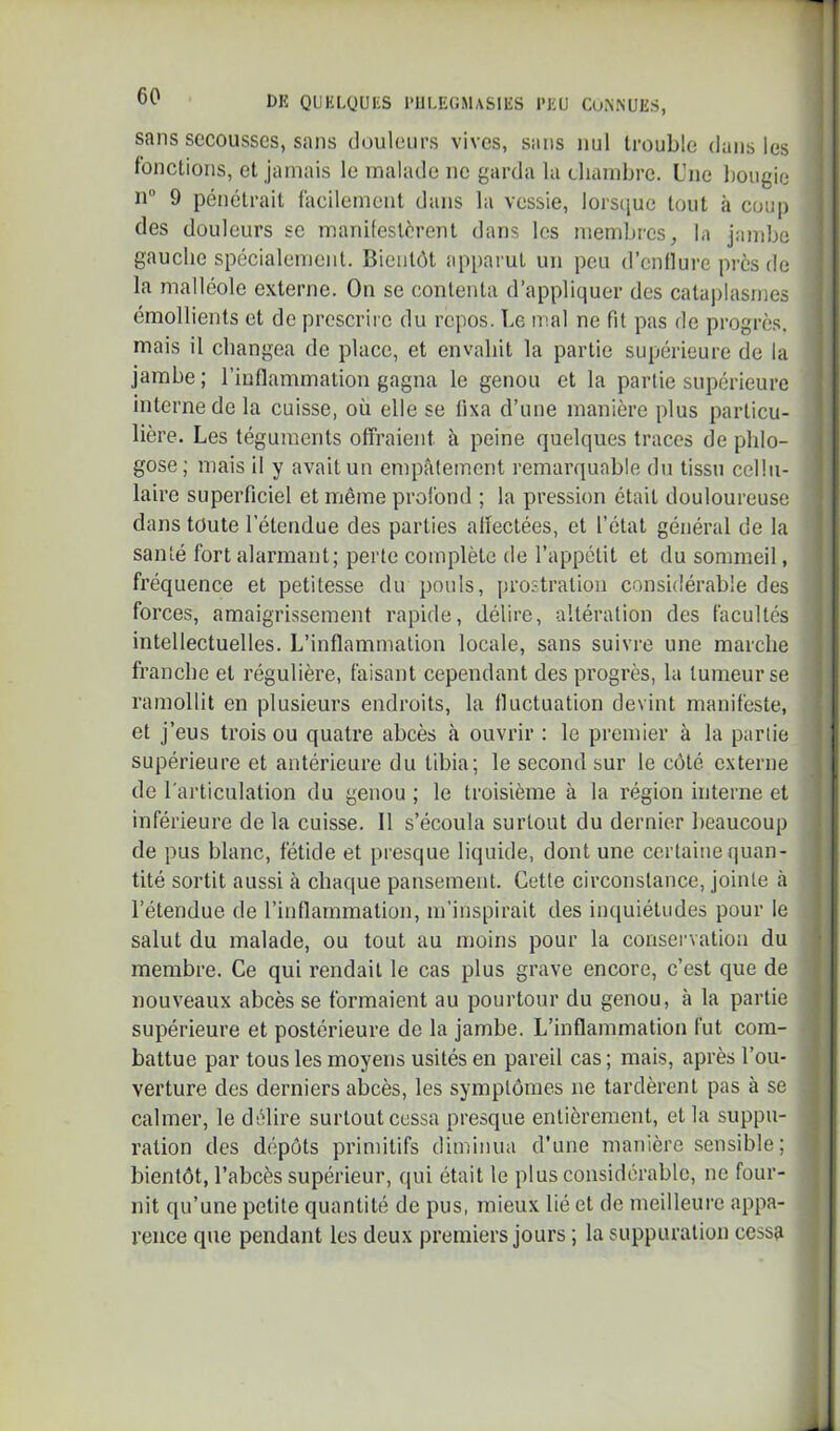 sans secousses, sans douleurs vives, sans nul trouble dans les fonctions, et jamais 1e malade ne garda la chambre. Une bougie n” 9 pénétrait facilement dans la vessie, lorsciuc tout à coup des douleurs se manifestèrent dans les membres, la jambe gauche spécialement. Bientôt apparut un peu d’cnnui’e pi'cs de la malléole externe. On se contenta d’appliquer des catai)lasnies émollients et de prescrire du repos. Le mal ne fit pas de progrès, mais il changea de place, et envahit la partie supérieure de la jambe ; l’inflammation gagna le genou et la partie supérieure interne de la cuisse, où elle se fixa d’une manière plus particu- lière. Les téguments offraient à peine quelques traces de phlo- gose; mais il y avait un empâtement remarquable du tissu cellu- laire superficiel et même profond ; la pression était douloureuse dans toute l’étendue des parties allectées, et l’état général de la santé fort alarmant; perte complète de l’appétit et du sommeil, fréquence et petitesse du pouls, prostration considérable des forces, amaigrissement rapide, délire, altération des facultés intellectuelles. L’inflammation locale, sans suivre une marche franche et régulière, faisant cependant des progrès, la tumeur se ramollit en plusieurs endroits, la fluctuation devint manifeste, et j’eus trois ou quatre abcès à ouvrir : le premier à la partie supérieure et antérieure du tibia; le second sur le côté externe de l'articulation du genou ; le troisième à la région interne et inférieure de la cuisse. 11 s’écoula surtout du dernier beaucoup de pus blanc, fétide et presque liquide, dont une certaine quan- tité sortit aussi à chaque pansement. Cette circonstance, jointe à l’étendue de l’inflammation, m’inspirait des inquiétudes pour le salut du malade, ou tout au moins pour la conservation du membre. Ce qui rendait le cas plus grave encore, c’est que de nouveaux abcès se formaient au pourtour du genou, cà la partie supérieure et postérieure de la jambe. L’inflammation fut com- battue par tous les moyens usités en pareil cas ; mais, après l’ou- verture des derniers abcès, les symptômes ne tardèrent pas à se calmer, le délire surtout cessa presque entièrement, et la suppu- ration des dépôts primitifs diminua d'une manière sensible; bientôt, l’abcès supérieur, qui était le plus considérable, ne four- nit qu’une petite quantité de pus, mieux lié et de meilleure appa- rence que pendant les deux premiers jours ; la suppuration cessa