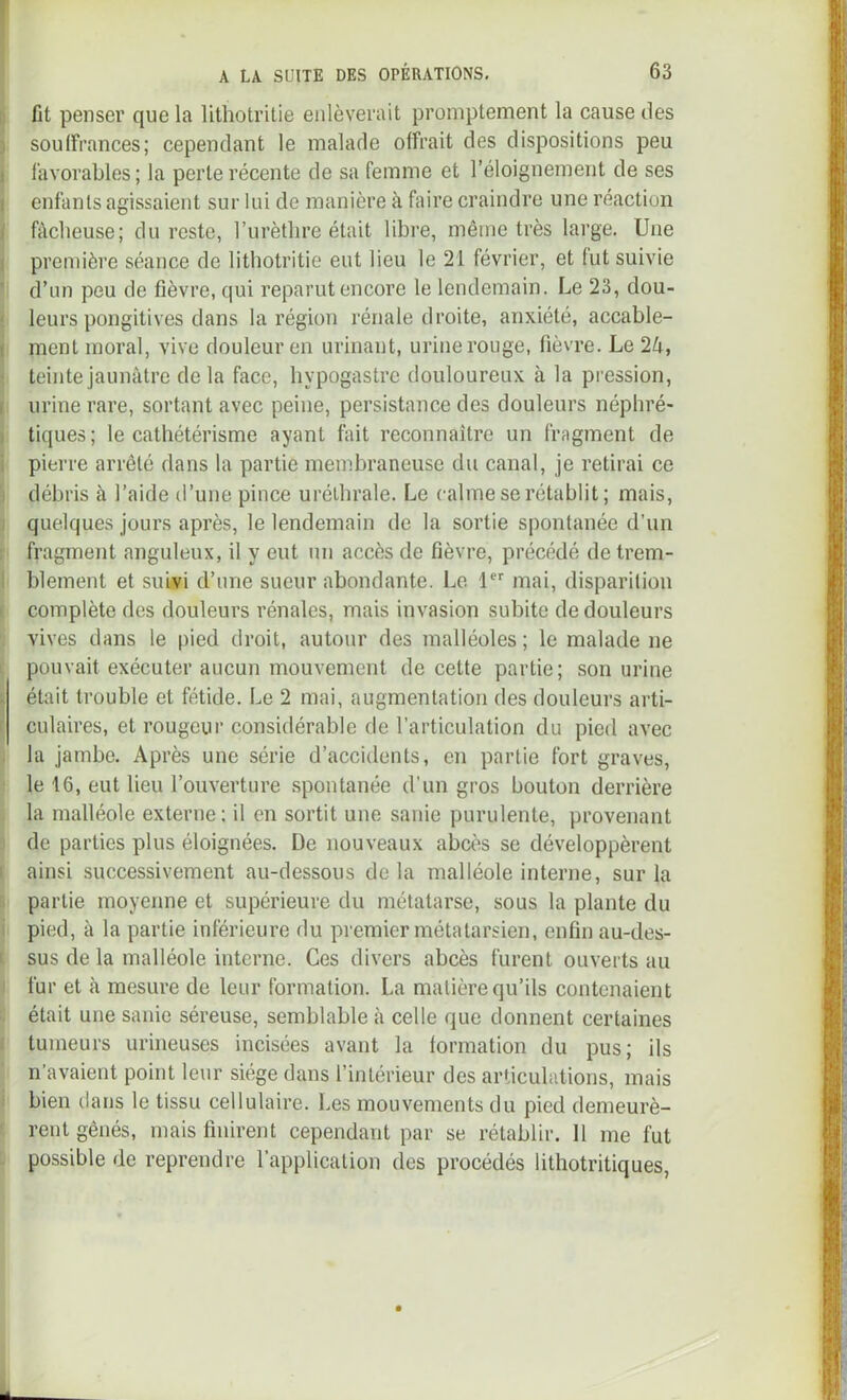 ! A LA SUITE DES OPÉRATIONS, 63 Il fit penser que la lithotritie enlèverait promptement la cause des I soulîrances; cependant le malade offrait des dispositions peu 1 favorables; la perte récente de sa femme et l’éloignement de ses 1 enfants agissaient sur lui de manière à faire craindre une réaction I fâcheuse; du reste, l’urèthre était libre, même très large. Une I première séance de lithotritie eut lieu le 21 février, et tut suivie ' d’un peu de fièvre, qui reparut encore le lendemain. Le 23, dou- ' leurs pongitives dans la région rénale droite, anxiété, accable- I ment moral, vive douleur en urinant, urine rouge, fièvre. Le 2â, ■ teinte jaunâtre delà face, hypogastrc douloureux à la pression, f urine rare, sortant avec peine, persistance des douleurs néphré- i tiques; le cathétérisme ayant fait reconnaître un fragment de i pierre arrêté dans la partie membraneuse du canal, je retirai ce I débris à l’aide d’une pince uréthrale. Le calme se rétablit; mais, I quelques jours après, le lendemain de la sortie spontanée d’un ; fragment anguleux, il y eut un accès de fièvre, précédé de trem- \ blement et suwi d’une sueur abondante. Le 1 mai, disparition I complète des douleurs rénales, mais invasion subite de douleurs vives dans le pied droit, autour des malléoles ; le malade ne ' pouvait exécuter aucun mouvement de cette partie; son urine ; était trouble et fétide. Le 2 mai, augmentation des douleurs arti- r culaires, et rougeur considérable de l’articulation du pied avec , la jambe. Après une série d’accidents, en partie fort graves, le 16, eut lieu l’ouverture spontanée d’un gros bouton derrière la malléole externe: il en sortit une sanie purulente, provenant de parties plus éloignées. De nouveaux abcès se développèrent I ainsi successivement au-dessous de la malléole interne, sur la partie moyenne et supérieure du métatarse, sous la plante du i pied, à la partie inférieure du premier métatarsien, enfin au-des- I sus de la malléole interne. Ces divers abcès furent ouverts au i fur et à mesure de leur formation. La matière qu’ils contenaient était une sanie séreuse, semblable à celle que donnent certaines ^ tumeurs urineuses incisées avant la formation du pus; ils n’avaient point leur siège dans l’intérieur des articulations, mais i bien clans le tissu cellulaire. Les mouvements du pied demeurè- rent gênés, mais finirent cependant par se rétablir. Il me fut possible de reprendre l’application des procédés lithotritiques,