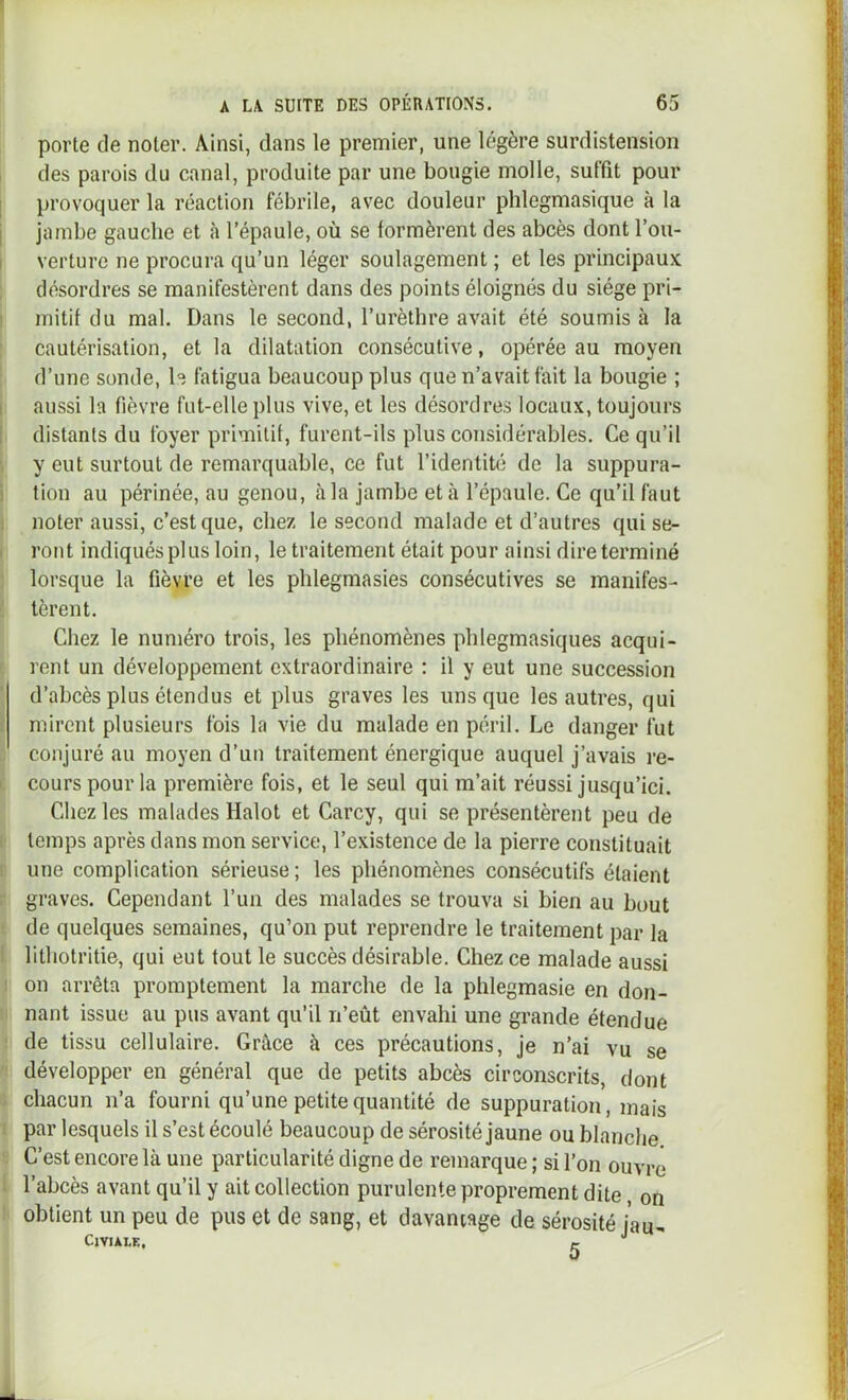 porte de noter. Ainsi, dans le premier, une légère surdistension des parois du canal, produite par une bougie molle, suffît pour provoquer la réaction fébrile, avec douleur phlegmasique à la jambe gauche et à l’épaule, où se formèrent des abcès dont l’ou- verture ne procura qu’un léger soulagement ; et les principaux désordres se manifestèrent dans des points éloignés du siège pri- mitif du mal. Dans le second, l’urèthre avait été soumis à la cautérisation, et la dilatation consécutive, opérée au moyen d’une sonde, h fatigua beaucoup plus que n’avait fait la bougie ; aussi la fièvre fut-elle plus vive, et les désordres locaux, toujours distants du foyer primitif, furent-ils plus considérables. Ce qu’il y eut surtout de remarquable, ce fut l’identité de la suppura- tion au périnée, au genou, à la jambe et à l’épaule. Ce qu’il faut noter aussi, c’est que, chez le second malade et d’autres qui se- ront indiqués plus loin, le traitement était pour ainsi dire terminé lorsque la fièvre et les phlegmasies consécutives se manifes- tèrent. Chez le numéro trois, les phénomènes phlegmasiques acqui- rent un développement extraordinaire : il y eut une succession d’abcès plus étendus et plus graves les uns que les autres, qui mirent plusieurs fois la vie du malade en péril. Le danger fut conjuré au moyen d’un traitement énergique auquel j’avais re- cours pour la première fois, et le seul qui m’ait réussi jusqu’ici. Chez les malades Halot et Carcy, qui se présentèrent peu de temps après dans mon service, l’existence de la pierre constituait une complication sérieuse ; les phénomènes consécutifs étaient graves. Cependant l’un des malades se trouva si bien au bout de quelques semaines, qu’on put reprendre le traitement par la lithotritie, qui eut tout le succès désirable. Chez ce malade aussi on arrêta promptement la marche de la phlegmasie en don- nant issue au pus avant qu’il n’eût envahi une grande étendue de tissu cellulaire. Grâce à ces précautions, je n’ai vu se développer en général que de petits abcès circonscrits, dont chacun n’a fourni qu’une petite quantité de suppuration, mais par lesquels il s’est écoulé beaucoup de sérosité jaune ou blanche C’est encore là une particularité digne de remarque ; si l’on ouvre l’abcès avant qu’il y ait collection purulente proprement dite on obtient un peu de pus et de sang, et davantage de sérosité j'au- CiVIALE. f.