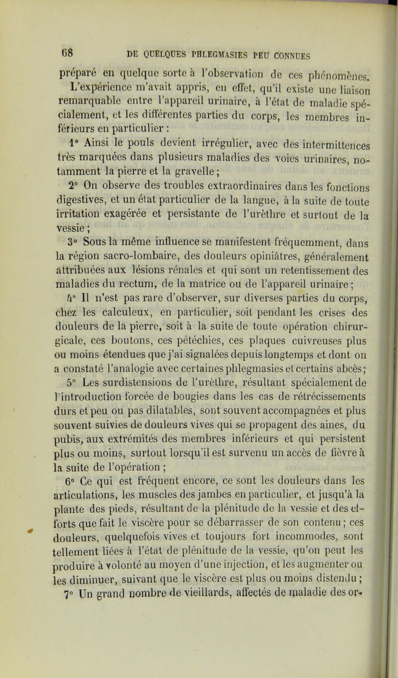 préparé en quelque sorte à l’observation de ces phénomènes. L’exiJériencc m’avait appris, en effet, qu’il existe une liaison remarquable entre l’appareil urinaire, à l’état de maladie spé- cialement, et les différentes parties du corps, les membres in- téïleurs en particulier : 1“ Ainsi le pouls devient irrégulier, avec des intermittences très marquées dans plusieurs maladies des voies urinaires, no- tamment la pierre et la gravelle ; 2“ On observe des troubles extraordinaires dans les fonctions digestives, et un état particulier de la langue, à la suite de toute irritation exagérée et persistante de l’urètbre et surtout de la vessie ; 3“ Sous la même influence se manifestent fréquemment, dans la région sacro-lombaire, des douleurs opiniâtres, généralement attribuées aux lésions rénales et qui sont un retentissement des maladies du rectum, de la matrice ou de l’appareil urinaire ; U° Il n’est pas rare d’observer, sur diverses parties du corps, chez les calculeux, en particulier, soit pendant les crises des douleurs de la pierre, soit à la suite de toute opération chirur- gicale, ces boutons, ces pétéchies, ces plaques cuivreuses plus ou moins étendues que j’ai signalées depuis longtemps et dont on a constaté l’analogie avec certaines phlegmasieset certains abcès; 5“ Les surdistensions de l’urèlhre, résultant spécialement de l’introduction forcée de bougies dans les cas de rétrécissements durs et peu ou pas dilatables, sont souvent accompagnées et plus souvent suivies de douleurs vives qui se propagent des aines, du pubis, aux extrémités des membres inférieurs et qui persistent plus ou moins, surtout lorsqu’il est survenu un accès de fièvre à la suite de l’opération ; 6® Ce qui est fréquent encore, ce sont les douleurs dans les articulations, les muscles des jambes en particulier, et jusqu’à la plante des pieds, résultant de la plénitude de la vessie et des ef- forts que fait le viscère pour se débarrasser de son contenu ; ces douleurs, quelquefois vives et toujours fort incommodes, sont tellement liées à l’état de plénitude de la vessie, qu’on peut les produire h volonté au moyen d’une injection, et les augmenter ou les diminuer, suivant que le viscère est plus ou moins distemlu ; 7“ Un grand nombre de vieillards, affectés de maladie des or-