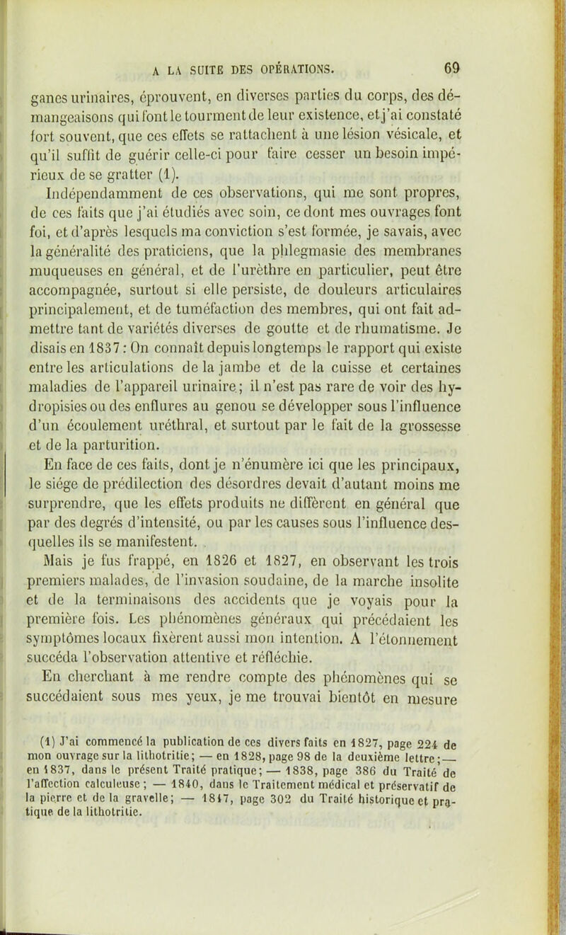 ganes urinaires, éprouvent, en diverses parties du corps, des dé- mangeaisons qui font le tourment de leur existence, et j’ai constaté fort souvent, que ces effets se rattachent à une lésion vésicale, et qu’il suffit de guérir celle-ci pour taire cesser un besoin impé- rieux de se gratter (1). Indépendamment de ces observations, qui me sont propres, de ces faits que j’ai étudiés avec soin, ce dont mes ouvrages font foi, et d’après lesquels ma conviction s’est formée, je savais, avec la généralité des praticiens, que la phlegmasie des membranes muqueuses en général, et de l’urètbre en particulier, peut être accompagnée, surtout si elle persiste, de douleurs articulaires principalement, et de tuméfaction des membres, qui ont fait ad- mettre tant de variétés diverses de goutte et de rhumatisme. Je disais en 1837 : On connaît depuis longtemps le rapport qui existe entre les articulations delà jambe et de la cuisse et certaines maladies de l’appareil urinaire; il n’est pas rare de voir des by- dropisiesou des enflures au genou se développer sous l’influence d’un écoulement uréthral, et surtout par le fait de la grossesse et de la parturition. En face de ces faits, dont je n’énumère ici que les principaux, le siège de prédilection des désordres devait d’autant moins me surprendre, que les effets produits ne diffèrent en général que par des degrés d’intensité, ou par les causes sous l’influence des- quelles ils se manifestent. Mais je fus frappé, en 1826 et 1827, en observant les trois premiers malades, de l’invasion soudaine, de la marche insolite et de la terminaisons des accidents que je voyais pour la première fois. Les phénomènes généraux qui précédaient les symptômes locaux fixèrent aussi mon intention. A l’étonnement succéda l’observation attentive et réfléchie. En cherchant à me rendre compte des phénomènes qui se succédaient sous mes yeux, je me trouvai bientôt en mesure (1) J’ai commencé la publication de ces divers faits en 1827, page 224 de mon ouvrage sur la litliotritie; — en 1828, page 98 de la deuxième lettre; en 1837, dans le présent Traité pratique; — 1838, page 386 du Traité'de l’affection calculeuse ; — 1840, dans le Traitement médical et préservatif de la pierre et de la gravelle; — 1817, page 302 du Traité historique et pra- tique de la litliotritie.