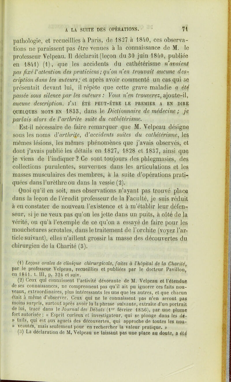 pathologie, et recueillies h Paris, de 1827 à ISao, ces observa- tions ne paraissent pas être venues à la connaissance de M. le professeur Velpeau. Il déclarait (leçon du 30 juin 18^40, publiée en 18^41) (1), que les accidents du cathétérisme n avaient pas fixé l’attention des praticiens ; qu on nen trouvait aucune des- cription dans les auteurs; et après avoir commenté un cas qui se présentait devant lui, il répète que cette grave maladie a été passée sous silence par les auteurs : Vous nen trouverez^ ajoute-il, aucune description, j’ai été peut-être le premier a en dire QUELQUES mots EN 1833, dans le Dictionnaire de médecine ; je parlais alors de l'arthrite suite du cathétérisme. Est-il nécessaire de faire remarquer que M. Velpeau désigne sous les noms à'arthrit^e, à’accidents suites du cathétérisme., les mêmes lésions, les mêmes phénomènes que j’avais observés, et dont j’avais publié les détails en 1827, 1828 et 1837, ainsi que je viens de l’indiquer ? Ce sont toujours des phlegmasies, des collections purulentes, survenues dans les articulations et les masses musculaires des membres, à la suite d’opérations prati- quées dans l’urèthre ou dans la vessie (2). Quoi qu’il en soit, mes observations n’ayant pas trouvé place dans la leçon de l’érudit professeur de la Faculté, je suis réduit à en constater de nouveau l’existence et à m’établir leur défen- seur, si je ne veux pas qu’on les jette dans un puits, à côté de la vérité, ou qu’à l’exemple de ce qu’on a essayé de faire pour les mouchetui’es scrotales, dans le traitement de l’orchite (voyez l’ar- ticle suivant), elles n’aillent grossir la masse des découvertes du chirurgien de la Charité (3). (1) Leçons orales de clinique chirurgicale, faites à l’hôpital de la Charité, par le professeur Velpeau, recueillies et publiées par le docteur Pavillon, eu 1841. l. 111, p. 324 ctsuiv. (2) Ceux qui connaissent l’activité dévorante de M. Velpeau et l’étendue de ses connaissances, ne comprennent pas qu’il ait pu ignorer ces faits nou- veaux, extraordinaires, plus intéressants les uns que les autres, et que chacun était à môme d’observer. Ceux qui ne le connaissent pas n’en seront pas moins sur|)ris, surtout après avoir lu la phrase suivante, extraite d’un portrait de lui, tracé dans \c, Journal des Débats (1®'' février 1856), par une plume fort autorisée : « Esprit curieux et investigateur, qui se plonge dans les dé- » tails, qui est aux aguets des découvertes, qui approche de toutes les nou- » veautés, mais seulement pour en rechercher la valeur pratique, u (3) La déclaration de M. Velpeau ne laissant pas une place au doute, a été