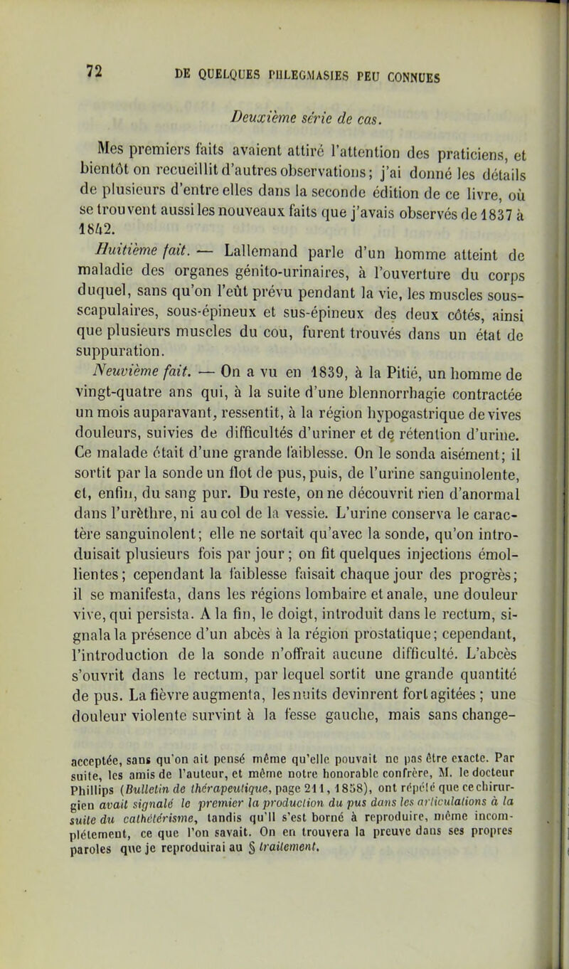 Deuxième série de cas. Mes premiers faits avaient attiré l’attention des praticiens, et bientôt on recueillit d’autres observations; j’ai donné les détails de plusieurs d entre elles dans la seconde édition de ce livre, où se trouvent aussiles nouveaux faits que j’avais observés de 1837 à 18Ù2. Huitième fait. — Lallemand parle d’un homme atteint de maladie des organes génito-urinaires, à l’ouverture du corps duquel, sans qu on 1 eût prévu pendant la vie, les muscles sous- scapulaires, sous-épineux et sus-épineux des deux côtés, ainsi que plusieurs muscles du cou, furent trouvés dans un état de suppuration. Neuvième fait. — On a vu en 1839, à la Pitié, un homme de vingt-quatre ans qui, à la suite d’une blennorrhagie contractée un mois auparavant, ressentit, à la région hypogastrique de vives douleurs, suivies de difficultés d’uriner et de rétention d’urine. Ce malade était d’une grande faiblesse. On le sonda aisément; il sortit par la sonde un Ilot de pus, puis, de l’urine sanguinolente, et, enfin, du sang pur. Du reste, on ne découvrit rien d’anormal dans l’urèthre, ni au col de la vessie. L’urine conserva le carac- tère sanguinolent; elle ne sortait qu’avec la sonde, qu’on intro- duisait plusieurs fois par jour ; on fit quelques injections émol- lientes; cependant la faiblesse faisait chaque jour des progrès; il se manifesta, dans les régions lombaire et anale, une douleur vive, qui persista. A la fin, le doigt, introduit dans le rectum, si- gnala la présence d’un abcès à la région prostatique; cependant, l’introduction de la sonde n’offrait aucune difficulté. L’abcès s’ouvrit dans le rectum, par lequel sortit une grande quantité de pus. La fièvre augmenta, lesnuits devinrent fort agitées ; une douleur violente survint à la fesse gauche, mais sans change- acceptée, sans qu’on ait pensé même qu’elle pouvait no pas être exacte. Par suite, les amis de l’auteur, et même notre honorable confrère, M. le docteur Phillips {Bulletin de t/ieVopeiKiçite, page 211, 1858), ont répété que ce chirur- gien avait signalé le premier la production du pus dans les articulations à la suite du cathétérisme, tandis qu’il s’est borné à reproduire, meme incom- plètement, ce que l’on savait. On en trouvera la preuve dans ses propres paroles que je reproduirai au § traitement.