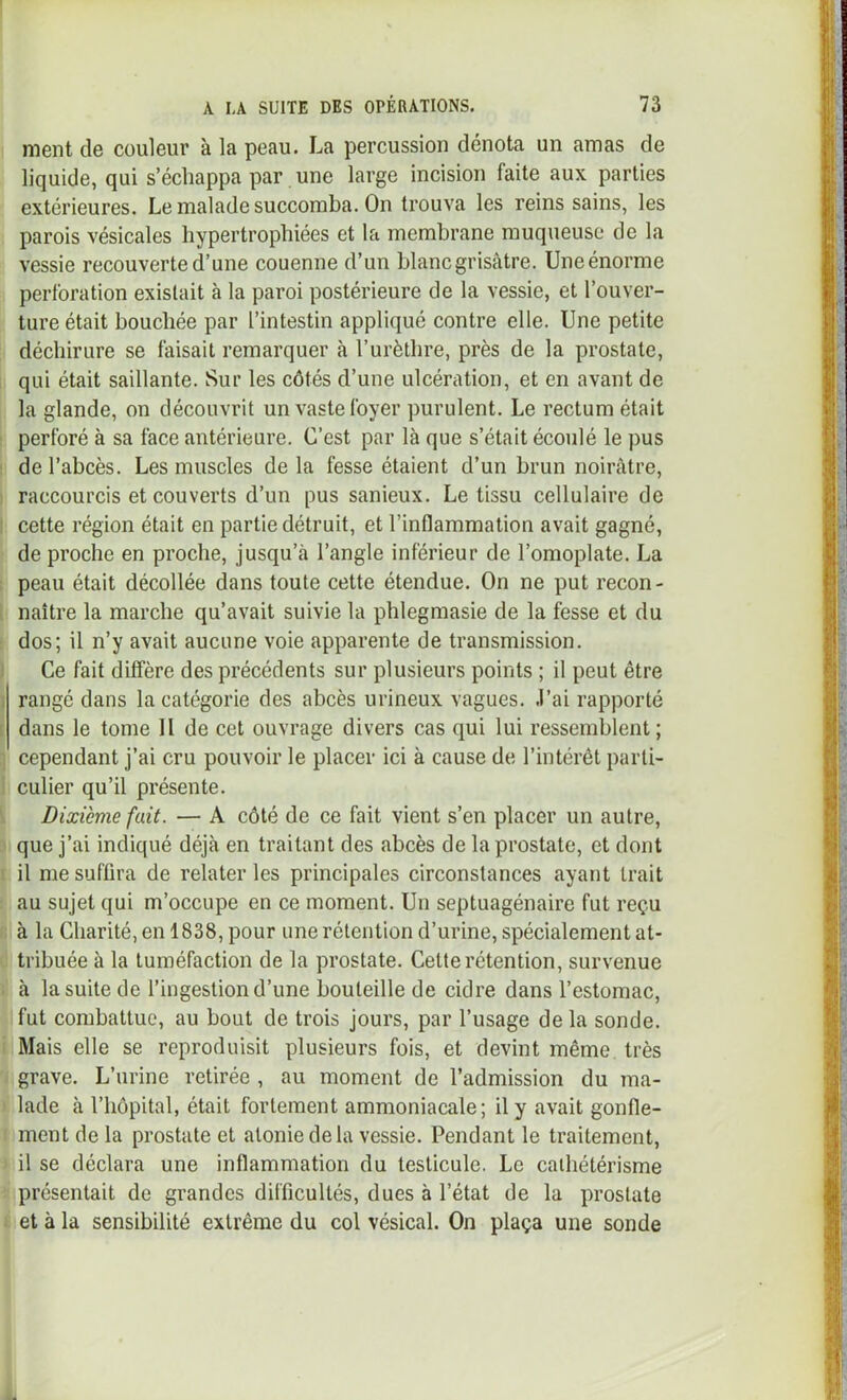 ment de couleur à la peau. La percussion dénota un amas de liquide, qui s’échappa par une large incision faite aux parties extérieures. Le malade succomba. On trouva les reins sains, les parois vésicales hypertrophiées et la membrane muqueuse de la vessie recouverte d’une couenne d’un blanc gris<âtre. Une énorme perforation existait à la paroi postérieure de la vessie, et l’ouver- ture était bouchée par l’intestin appliqué contre elle. Une petite déchirure se faisait remarquer à l’urèthre, près de la prostate, qui était saillante. Sur les côtés d’une ulcération, et en avant de la glande, on découvrit un vaste foyer purulent. Le rectum était I perforé à sa face antérieure. C’est par là que s’était écoulé le pus I de l’abcès. Les muscles delà fesse étaient d’un brun noirâtre, ) raccourcis et couverts d’un pus sanieux. Le tissu cellulaire de I cette région était en partie détruit, et l’intlammation avait gagné, de proche en proche, jusqu’à l’angle inférieur de l’omoplate. La ; peau était décollée dans toute cette étendue. On ne put recon- 1 naître la marche qu’avait suivie la phlegmasie de la fesse et du : dos; il n’y avait aucune voie apparente de transmission. ) Ce fait diffère des précédents sur plusieurs points ; il peut être I rangé dans la categorie des abcès urineux vagues, .l’ai rapporté [ dans le tome II de cet ouvrage divers cas qui lui ressemblent; ] cependant j’ai cru pouvoir le placer ici à cause de l’intérêt parti- 1 culier qu’il présente. 1 Dixième fait. — A côté de ce fait vient s’en placer un autre, :i que j’ai indiqué déjà en traitant des abcès de la prostate, et dont [ il me suffira de relater les principales circonstances ayant trait ; au sujet qui m’occupe en ce moment. Un septuagénaire fut reçu i; à la Charité, en 1838, pour une rétention d’urine, spécialement at- i tribuée à la tuméfaction de la prostate. Cette rétention, survenue ; à la suite de l’ingestion d’une bouteille de cidre dans l’estomac, fut combattue, au bout de trois jours, par l’usage de la sonde, i Mais elle se reproduisit plusieurs fois, et devint même très grave. L’urine retirée , au moment de l’admission du ma- I lade à l’hôpital, était fortement ammoniacale; il y avait gonfle- 1 ment de la prostate et atonie de la vessie. Pendant le traitement, ' il se déclara une inflammation du testicule. Le cathétérisme ■ présentait de grandes difficultés, dues à l’état de la prostate 1 et à la sensibilité extrême du col vésical. On plaça une sonde