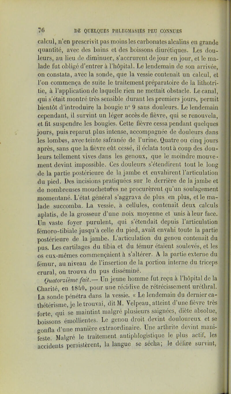 calcul, n’en prescrivit pas moins les carbonates alcalins en grande (luantilé, avec des bains et des boissons diurétiques. Les dou- leurs, au lieu de diminuer, s’accrurent de jour en jour, et le ma- lade lut oblige d’entrer à l’bôpital. Le lendemain de son arrivée, on constata, avec la sonde, que la vessie contenait un calcul, et l’on commença de suite le traitement préparatoire de la lithotri- i tie, à l’application de laquelle rien ne mettait obstacle. Le canal, | qui s’était montré très sensible durant les premiers jours, permit ; bientôt d’introduire la bougie n° 9 sans douleurs. Le lendemain ! cependant, il survint un léger accès de fièvre, qui se renouvela, | et lit suspendre les bougies. Cette fièvre cessa pendant quelques j jours, puis reparut plus intense, accompagnée de douleurs dans les lombes, avec teinte safranée de l’urine. Quatre ou cinq jours après, sans que la fièvre eût cessé, il éclata tout à coup des dou- j leurs tellement vives dans les genoux, que le moindre mouve- j ment devint impossible. Ces douleurs s’étendirent tout le long j de la partie postérieure de la jambe et envabirent l’articulation | du pied. Des incisions pratiquées sur le derrière de la jambe et i de nombreuses mouchetures ne procurèrent qu’un soulagement j momentané. L’état général s’aggrava de plus en plus, et le ma- | lade succomba. La vessie, a cellules, contenait deux calculs ! aplatis, de la grosseur d’une noix moyenne et unis à leur l'ace. Un vaste foyer purulent, qui s’étendait depuis l’articulation fémoro-tibiale jusqu’à celle du pied, avait envahi toute la partie postérieure de la jambe. L’articulation du genou contenait du pus. Les cartilages du tibia et du lémur étaient soulevés, et les os eux-mêmes commençaient à s’altérer. A la partie externe du fémur, au niveau de l’insertion de la portion interne du triceps crural, on trouva du pus disséminé. Quatorzième fait.— Un jeune homme fut reçu à l’hôpital de la Charité en I8à0, pour une récidive de rétrécissement uréthral. La sonde pénétra dans la vessie. « Le lendemain du dernier ca- thétérisme, je le trouvai, dit M. Velpeau, atteint d’une fièvre très forte, qui se maintint malgré plusieurs saignées, diète absolue, boissons émollientes. Le genou droit devint douloureux et se gonfla d’une manière extraordinaire. Une arthrite devint rnaiii- ^ l'este. Malgré le traitement antiphlogistique le plus actif, les j accidents persistèrent, la langue se sécha; le délire survint, | L.