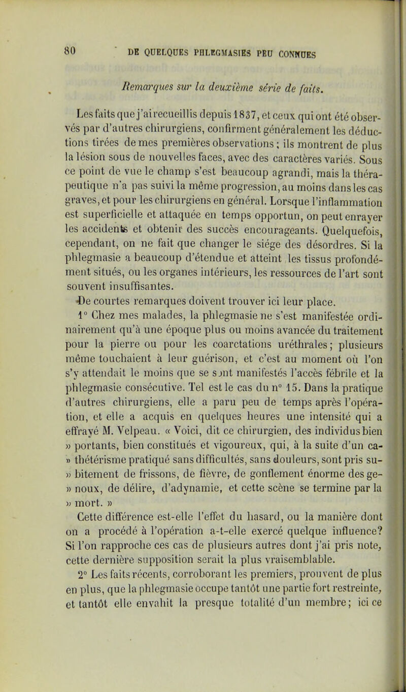 Remarques sur la deuxième série de faits. Les faits que j’airecueilUs depuis 1837, et ceux qui ont été obser- vés par d’autres chirurgiens, confirment généralement les déduc- tions tirées de mes premières observations ; ils montrent de plus la lésion sous de nouvelles faces, avec des caractères variés. Sous ce point de vue le champ s’est beaucoup agrandi, mais la théra- peutique n'a pas suivi la même progression, au moins dans les cas graves, et pour les chirurgiens en général. Lorsque l’inflammation est superficielle et attaquée en temps opportun, on peut enrayer les accidente et obtenir des succès encourageants. Quelquefois, cependant, on ne fait que changer le siège des désordres. Si la phlegmasie a beaucoup d’étendue et atteint les tissus profondé- ment situés, ou les organes intérieurs, les ressources de l’art sont souvent insuffisantes. 4)e courtes remarques doivent trouver ici leur place. 1“ Chez mes malades, la phlegmasie ne s’est manifestée ordi- nairement qu’à une époque plus ou moins avancée du traitement pour la pierre ou pour les coarctations uréthrales; plusieurs même touchaient à leur guérison, et c’est au moment où l’on s’y attendait le moins que se sjnt manifestés l’accès fébrile et la phlegmasie consécutive. Tel est le cas du n“ 15. Dans la pratique d’autres chirurgiens, elle a paru peu de temps après l’opéra- tion, et elle a acquis en quelques heures une intensité qui a effrayé M. Velpeau. « Voici, dit ce chirurgien, des individus bien » portants, bien constitués et vigoureux, qui, à la suite d’un ca- » thétérisme pratiqué sans difficultés, sans douleurs, sont pris su- » bitement de frissons, de fièvre, de gonflement énorme desge- » noux, de délire, d’adynamie, et cette scène se termine par la mort. » Cette différence est-elle l’effet du hasard, ou la manière dont on a procédé à l’opération a-t-elle exercé quelque influence? Si l’on rapproche ces cas de plusieurs autres dont j’ai pris note, cette dernière supposition serait la plus vraisemblable. 2° Les faits récents, corroborant les premiers, prouvent de plus en plus, que la phlegmasie occupe tantôt une partie fort restreinte, et tantôt elle envahit la presque totalité d’un membre; ici ce