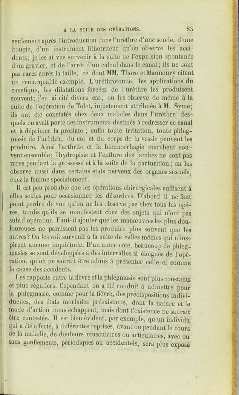seulement après l’introduction dans l’urèthre d’une sonde, d’une bougie, d’un instrument lithotriteur qu’on observe les acci- dents; je les ai vus survenir à la suite de l’expulsion spontanée d’un gravier, et de l’arrêt d’un calcul dans le canal ; ils ne sont pas rares après la taille, ce dont MM. Thore etMaunoury citent un remarquable exemple. L’uréthrotomie, les applications du caustique, les dilatations forcées de l’urèthre les produisent souvent; j’en ai cité divers cas; on les observe de même à la suite de l’opération de Tolet, injustement attribuée à M. Syme; ils ont été constatés chez deux malades dans l’urèthre des- quels on avait porté des instruments destinés à redresser ce canal et à déprimer la prostate ; enfin toute irritation, toute phleg- masie de l’urèthre, du col et du corps de la vessie peuvent les produire. Ainsi l’arthrite et la blennorrhagie marchent sou- vent ensemble ; l’hydropisie et l’enflure des jambes ne sont pas rares pendant la grossesse et à la suite de la parturition ; on les observe aussi dans certains états nerveux des organes sexuels, chez la femme spécialement. II est peu probable que les opérations chirurgicales suffisent à elles seules pour occasionner les désordres. D’abord il ne faut point perdre de vue qu’on ne les observe pas chez tous les opé- rés, tandis qu’ils se manifestent chez des sujets qui n’ont pas subi d’opération. Faut-il ajouter que les manœuvres les plus dou- loureuses ne paraissent pas les produire plus souvent que les autres? On les voit survenir à la suite de celles mêmes qui n’ins- pirent aucune inquiétude. D’un autre côté, beaucoup de phleg- masies se sont développées à des intervalles si éloignés de l’opé- ration, qu’on ne saurait être admis à présenter celle-ci comme la cause des accidents. Les rapports entre la fièvre et la phlegmasie sont plus constants et plus réguliers. Cependant on a été conduit cà admettre pour la phlegmasie, comme pour la fièvre, des prédispositions indivi- duelles, des états morbides préexistants, dont la nature et le mode d’action nous échappent, mais dont l’existence ne saurait être contestée. Il est bien évident, par exemple, qu’un individu qui a été affecté, à dilîérentes reprises, avant ou pendant le cours de la maladie, de douleurs musculaires ou articulaires, avec ou sans gonflements, périodiques ou accidentels, sera plus exposé