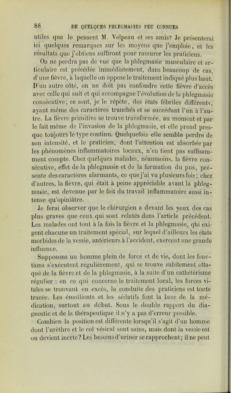 utiles que le pensent M. Velpeau et ses amis? Je présenterai ici ([uelques remaniues sur les moyens ((ue j’emploie, et les résultats (jue j’obtiens suffiront pour rassurer les praticiens. On ne perdra pas de vue que la plilegmasie musculaire et ar- ticulaire est précédée immédiatement, dans beaucoup de cas, d’une fièvre, à laquelle on oppose le traitement indiqué plus haut. D’un autre côté, on ne doit pas confondre cette fièvre d’accès avec celle qui suit et qui accompagne l’évolution de la phlegmasie consécutive; ce sont, je le répète, des états fébriles différents, ayant même des caractères tranchés et se succédant l’un à l’au- tre. La fièvre primitive se trouve transformée, au moment et par le fait même de l’invasion de la’phlegmasie, et elle prend pres- que toujours le type continu. Quelquefois elle semble perdre de son intensité, et le praticien, dont l’attention est absorbée par les phénomènes inflammatoires locaux, n’en tient pas suffisam- ment compte. Chez quelques malades, néanmoins, la fièvre con- sécutive, effet de la phlegmasie et de la formation du pus, pré- sente des caractères alarmants, ce quej’ai vu plusieurs fois ; chez d’autres, la fièvre, qui était à peine appréciable avant la phleg- masie, est devenue par le fait du travail inflammatoire aussi in- tense qu’opiniâtre. Je ferai observer que le chirurgien a devant les yeux des cas plus graves que ceux qui sont relatés dans l’article précédent. Les malades ont tout à la fois la fièvre et la phlegmasie, qhi exi- gent chacune un traitement spécial, sur lequel d’ailleurs les états morbides de la vessie, antérieurs à l’accident, exercent une grande influence. Supposons un homme plein de force et de vie, dont les fonc- tions s’exécutent régulièrement, qui se trouve subitement atta- qué de la fièvre et de la phlegmasie, à la suite d’un cathétérisme régulier : en ce qui concerne le traitement local, les forces vi- tales se trouvant en excès, la conduite des praticiens est toute tracée. Les émollients et les sédatifs font la base de la mé- dication, surtout au début. Sous le double raj)port du dia- gnostic et de la thérapeutique il n’y a pas d’erreur possible. Combien la position est différente lorsqu’il s’agit d’un homme dont l’urèthre et le col vésical sont sains, mais dont la vessie est ou devient inerte? Les besoins d’uriner se rapprochent; il ne peut