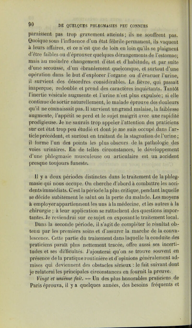 paraissent pas trop gravement atteints; ils ne souffrent pas. Quoique sous l’influence d’un état lehrile permanent, ils vaquent à leurs affaires, et ce n’est que de loin en loin qu’ils se plaignent d’être faibles ou d’éprouver quebjues dérangements de l’estomac; mais au moindre changement d’état et d’habitude, et par suite d’une secousse, d’un ébranlement quelconque, et surtout d’une opération dans le but d’explorer l’organe ou d’évacuer l’urine, il survient des désordres considérables. La fièvre, qui passait inaperçue, redouble et prend des caractères inquiétants. Tantôt l’inertie vésicale augmente et l’urine n’est plus expulsée; si elle continue de sortir naturellement, le malade éprouve des douleurs qu’il ne connaissait pas. Il survient un grand malaise, la faiblesse augmente, l’appétit se perd et le sujet maigrit avec une rapidité prodigieuse. Je ne saurais trop appeler l’attention des praticiens sur cet état trop peu étudié et dont je me suis occupé dans l’ar- ticle précédent, et surtout en traitant de la stagnation de l’urine; il forme l’un des points les plus obscurs de la pathologie des voies urinaires. En de telles circonstances, le développement d’une pblegmasie musculeuse ou articulaire est un accident presque toujours funeste. 11 y a deux périodes distinctes dans le traitement de laphleg- raasie qui nous occupe. On cherche d’abord à combattre les acci- dents immédiats. C’est la période la plus critique, pendant laquelle se décide subitement le salut ou la perte du malade. Les moyens à employer appartiennent les uns à la médecine, et les autres à la chirurgie ; à leur application se rattachent des questions impor- tantes. Je reviendrai sur ce sujet en exposant le traitement local. Dans la seconde période, il s’agit de compléter le résultat ob- tenu par les premiers soins et d’assurer la marche de la conva- lescence. Cette partie du traitement dans laquelle la conduite des praticiens paraît plus nettement tracée, offre aussi ses incerti- tudes et ses difficultés. J’ajouterai qu’on se trouve souvent en présence de la pratique routinière et d’opinions généralement ad- mises qui deviennent des obstacles sérieux : le fait suivant dont je relaterai les principales circonstances en fournit la preuve. Vingt et unième fait. — Un des plus honorables praticiens de Paris éprouva, il y a quelques années, des besoins fréquents et