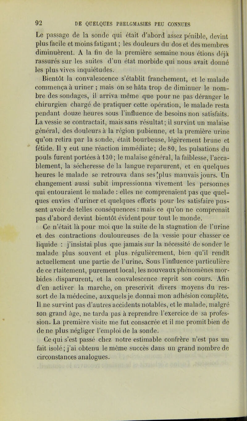Le passage de la sonde qui était d’abord assez pénible, devint plus facile et moins fatigant ; les douleurs du dos et des membres diminuèrent. A la fin de la première semaine nous étions dfij<à rassurés sur les suites d’un état morbide qui nous avait donné les plus vives inquiétudes. Bientôt la convalescence s’établit franchement, et le malade commença à uriner ; mais on se hâta trop de diminuer le nom- bre des sondages, il arriva même que pour ne pas déranger le chirurgien chargé de pratiquer cette opération, le malade resta pendant douze heures sous l’influence de besoins non satisfaits. La vessie se contractait, mais sans résultat; il survint un malaise général, des douleurs à la région pubienne, et la première urine qu’on retira par la sonde, était bourbeuse, légèrement brune et fétide. Il y eut une réaction immédiate; de 80, les pulsations du pouls furent portées à 130 ; le malaise général, la faiblesse, l’acca- blement, la sécheresse de la langue reparurent, et en quelques heures le malade se retrouva dans sesîplus mauvais jours. Un changement aussi subit impressionna vivement les personnes qui entouraient le malade : elles ne comprenaient pas que quel- ques envies d’uriner et quelques efforts pour les satisfaire pus- sent avoir de telles conséquences : mais ce qu’on ne comprenait pas d’abord devint bientôt évident pour tout le monde. Ce n’était là pour moi que la suite de la stagnation de l’urine et des contractions douloureuses de la vessie pour chasser ce liquide : j’insistai plus que jamais sur la nécessité de sonder le malade plus souvent et plus régulièrement, bien qu’il rendît actuellement une partie de l’urine. Sous l’influence particulière de ce rtaitement, purement local, les nouveaux phénomènes mor- bides disparurent, et la convalescence reprit son cours. Afin d’en activer la marche, on prescrivit divers moyens du res- sort de la médecine, auxquels je donnai mon adhésion complète. Il ne survint pas d’autres accidents notables, et le malade, malgré son grand âge, ne tarda pas à reprendre l’exercice de sa profes- sion. La première visite me fut consacrée et il me promit bien de de ne plus négliger l’emploi de la sonde. Ce qui s’est passé chez notre estimable confrère n’est pas un fait isolé; j’ai obtenu le même succès dans un grand nombre de circonstances analogues.