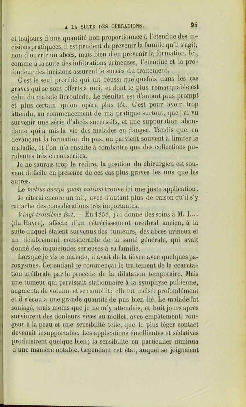 et toujours d’une quantité non proportionnée u 1 étendue des in- cisions pratiquées, il est prudent de prévenir la famille qu il s agit, non d’ouvrir un abcès, mais bien d’en prévenir la formation. Ici, comme à la suite des inültrations urineuses, 1 étendue et la pro- fondeur des incisions assurent le succès du traitement. C’est le seul procédé qui ait réussi quelquefois dans les cas graves qui se sont offerts à moi, et dont le plus remarquable est celui du malade Deroulède. Le résultat est d’autant plus prompt et plus certain qu’on opère plus tôt. C’est pour avoir trop attendu, au commencement de ma pratique surtout, que j’ai vu survenir une série d’abcès successifs, et une suppuration abon- dante quia mis la vie des malades en danger. Tandis que, en devançant la formation du pus, on parvient souvent à limiter la maladie, et l’on n’a ensuite à combattre que des collections pu- rulentes très circonscrites. Je ne saurais trop le redire, la position du chirurgien est sou- vent difficile en présence de ces cas plus graves les uns que les autres. Le melius anceps qmm nullmn trouve ici une juste application. Je citerai encore un fait, avec d’autant plus de raison qu’il s’y rattache des considérations très importantes. Vingt-troisième fait.— En 1858, j’ai donné des soins à M. L... (du Havre), affecté d’un rétrécissement uréthral ancien, à la suite duquel étaient survenus des tumeurs, des abcès urineux et un délabrement considérable de la santé générale, qui avait donné des inquiétudes sérieuses à sa famille. Lorsque je vis le malade, il avait de la fièvre avec quelques pa- roxysmes. Cependant je commençai le traitement de la coarcta- tion uréthrale par le procédé de la dilatation temporaire. Mais une tumeur qui paraissait stationnaire à la symphyse pubienne, augmenta de volume et se ramollit; elle fut incisée profondément et il s’écoula une grande quantité de pus bien lié. Le malade fut soulagé, mais moins que je ne m’y attendais, et huit jours après survinrent des douleurs vives au mollet, avec empâtement, rou- geur à la peau et une' sensibilité telle, que le plus léger contact devenait insupportable. Les applications émollientes et sédatives produisirent quelque bien ; la sensibilité en particulier diminua d’une manière notable. Cependant cet état, auquel se joignaient