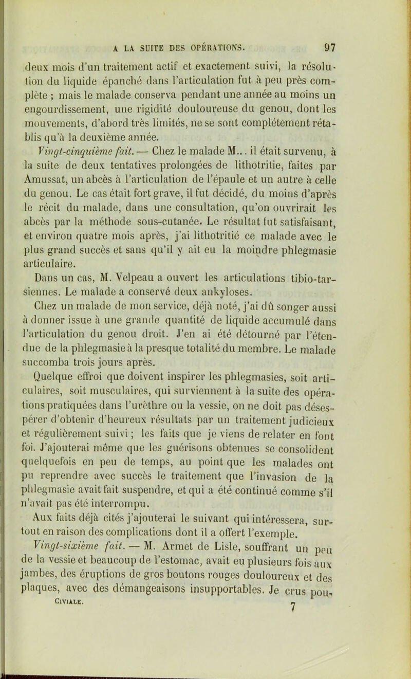 fieux mois d’un traitement actif et exactement suivi, la résolu- lion du liquide épanché dans l’articulation fut à peu près com- plète ; mais le malade conserva pendant une année au moins un engourdissement, une rigidité douloureuse du genou, dont les mouvements, d’abord très limités, ne se sont complètement réta- blis qu’à la deuxième année. Vingt-cinquième fait. — Chez le malade M... il était survenu, à la suite de deux tentatives prolongées de lithotritie, faites par Amussat, un abcès à l’articulation de l’épaule et un autre à celle du genou. Le cas était fort grave, il fut décidé, du moins d’après le récit du malade, dans une consultation, qu’on ouvrirait les abcès parla méthode sous-cutanée. Le résultat lut satisfaisant, et environ quatre mois après, j’ai lithotritié ce malade avec le plus grand succès et sans qu’il y ait eu la moindre phlegmasie articulaire. Dans un cas, M. Velpeau a ouvert les articulations tibio-tar- siennes. Le malade a conservé deux ankylosés. Chez un malade de mon service, déjà noté, j’ai dû songer aussi à donner issue à une grande quantité de liquide accumulé dans l’articulation du genou droit. J’en ai été détourné par l’éten- due de la phlegmasie à la presque totalité du membre. Le malade succomba trois jours après. Quelque effroi que doivent inspirer les phlegmasies, soit arti- culaires, soit musculaires, qui surviennent à la suite des opéra- tions pratiquées dans l’urèthre ou la vessie, on ne doit pas déses- pérer d’obtenir d’heureux résultats par un traitement judicieux et régulièrement suivi ; les faits que je viens de relater en font foi. J’ajouterai même que les guérisons obtenues se consolident quelquefois en peu de temps, au point que les malades ont pu reprendre avec succès le traitement que l’invasion de la phlegmasie avait fait suspendre, et qui a été continué comme s’il n’avait pas été interrompu. Aux faits déjà cités j’ajouterai le suivant qui intéressera, sur- tout en raison des complications dont il a offert l’exemple. Vingt-sixième fait. — M. Armet de Lisle, souffrant un peu de la vessie et beaucoup de l’estomac, avait eu plusieurs fois aux jambes, des éruptions de gros boutons rouges douloureux et des plaques, avec des démangeaisons insupportables. Je crus pou^ ClYlALE. m