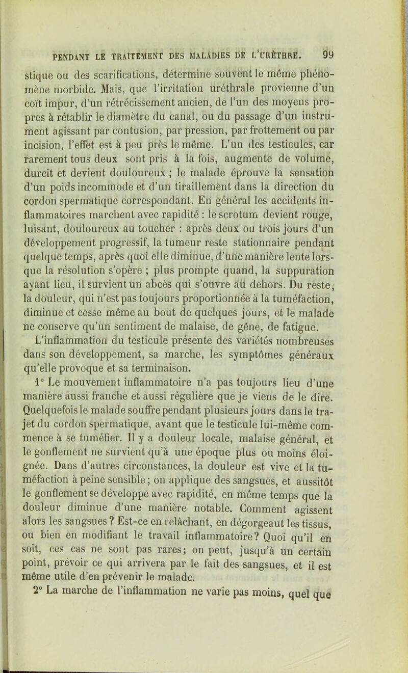 stique ou des scarifications, détermine souvent le même phéno- mène morbide. Mais, que l’irritation uréthrale provienne d’un coït impur, d’un rétrécissement ancien, de l’un des moyens pro- pres à rétablir le diamètre du canal, ou du passage d’un instru- ment agissant par contusion, par pression, par frottement ou par incision, l’effet est à peu près le même. L’un des testicules, car rarement tous deux sont pris à la fois, augmente de volume, durcit et devient douloureux ; le malade éprouve la sensation d’un poids incommode et d’un tiraillement dans la direction du cordon spermatique correspondant. En général les accidents in- flammatoires marchent avec rapidité : le scrotum devient rouge, luisant, douloureux au toucher : après deux ou trois jours d’un développement progressif, la tumeur reste stationnaire pendant quelque temps, après quoi elle diminue, d’unè manière lente lors- que la résolution s’opère ; plus prompte quand, la suppuration ayant lieu, il survient un abcès qui s’ouvre au dehors. Du reste} la douleur, qui n’est pas toujours proportionnée à la tuméfaction, diminue et cesse même au bout de quelques jours, et le malade ne conserve qu’un sentiment de malaise, de gêne, de fatigue. L’inflammation du testicule présente des variétés nombreuses dans son développement, sa marche, les symptômes généraux qu’elle provoque et sa terminaison. 1“ Le mouvement inflammatoire n’a pas toujours lieu d’une manière aussi franche et aussi régulière que je viens de le dire. Quelquefoisle malade souffre pendant plusieurs jours dans le tra- jet du cordon spermatique, avant que le testicule lui-même com- mence à se tuméfier. 11 y a douleur locale, malaise général, et le gonflement ne survient qu’à une époque plus ou moins éloi- gnée. Dans d’autres circonstances, la douleur est vive et la tu- méfaction à peine sensible; on applique des sangsues, et aussitôt le gonflement se développe avec rapidité, en même temps que la douleur diminue d’une manière notable. Comment agissent alors les sangsues ? Est-ce en relâchant, en dégorgeant les tissus, ou bien en modifiant le travail inflammatoire? Quoi qu’il en soit, ces cas ne sont pas rares; on peut, jusqu’à un certain point, prévoir ce qui arrivera par le fait des sangsues, et il est même utile d’en prévenir le malade. 2® La marche de l’inflammation ne varie pas moins, quel que