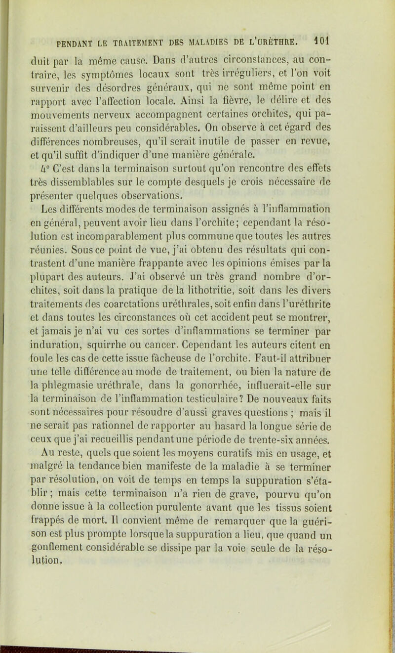 (luit par la même cause. Dans d’autres circonstances, au con- traire, les symptômes locaux sont très irréguliers, et l’on voit survenir des désordres généraux, qui ne sont même point en rapport avec l’affection locale. Ainsi la fièvre, le délire et des mouvements nerveux accompagnent certaines orchites, qui pa- raissent d’ailleurs peu considérables. On observe à cet égard des différences nombreuses, qu’il serait inutile de passer en revue, et qu’il suffit d’indiquer d’une manière générale. U° C’est dans la terminaison surtout qu’on rencontre des effets très dissemblables sur le compte desquels je crois nécessaire de présenter quelques observations. Les différents modes de terminaison assignés à l’inflammation en général, peuvent avoir lieu dans l’orchite; cependant la réso- lution est incomparablement plus commune que toutes les autres réunies. Sous ce point de vue, j’ai obtenu des résultats qui con- trastent d’une manière frappante avec les opinions émises parla plupart des auteurs, .l’ai observé un très grand nombre d’or- chites, soit dans la pratique de la lithotritie, soit dans les divers traitements des coarctations uréthrales, soit enfin dans l’urétlirite et dans toutes les circonstances où cet accident peut se montrer, et jamais je n’ai vu ces sortes d’inflammations se terminer par induration, squirrhe ou cancer. Cependant les auteurs citent en foule les cas de cette issue fâcheuse de l’orchite. Faut-il attribuer une telle différence au mode de traitement, ou bien la nature de la phlegmasie uréthrale, dans la gonorrhée, influerait-elle sur la terminaison de l’inflammation testiculaire? De nouveaux faits sont nécessaires pour résoudre d’aussi graves questions ; mais il ne serait pas rationnel de rapporter au hasard la longue série de ceux que j’ai recueillis pendant une période de trente-six années. Au reste, quels que soient les moyens curatifs mis en usage, et malgré la tendance bien manifeste de la maladie h se terminer par résolution, on voit de temps en temps la suppuration s’éta- blir ; mais cette terminaison n’a rien de grave, pourvu qu’on donne issue à la collection purulente avant que les tissus soient frappés de mort. Il convient même de remarquer que la guéri- son est plus prompte lorsque la suppuration a lieu, que quand un gonffement considérable se dissipe par la voie seule de la réso- lution.