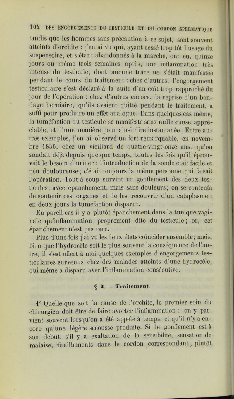 tandis que les hommes sans précaution à ce sujet, sont souvent atteints d’orchite ; j’en ai vu (jui, ayant cesse trop tôt l’usage du suspensoire, et s’étant abandonnés à la marche, ont eu, (piinze jours ou même trois semainoîs après, une inflammation très intense du testicule, dont aucune trace ne s’était manifestée pendant le cours du traitement ; chez d’autres, l’engorgement testiculaire s’est déclaré à la suite d’un coït trop rapproché du jour de l’opération : chez d’autres encore, la reprise d’un ban- dage herniaire, qu’ils avaient quitté pendant le traitement, a suffi pour produire un effet analogue. Dans quelques cas même, la tuméfaction du testicule se manifeste sans nulle cause appré- ciable, et d’une manière pour ainsi dire instantanée. Entre au- tres exemples, j’en ai observé un fort remarquable, en novem- bre 1836, chez un vieillard de quatre-vingt-onze ans, qu’on sondait déjà depuis quelque temps, toutes les fois qu’il éprou- vait le besoin d’uriner : l’introduction de la sonde était facile et peu douloureuse; c’était toujours la même personne qui faisait l’opération. Tout à coup survint un gonflement des deux tes- ticules, avec épanchement, mais sans douleurs; on se contenta de soutenir ces organes et de les recouvrir d’un cataplasme : en deux jours la tuméfaction disparut. En pareil cas il y a plutôt épanchement dans la tunique vagi- nale qu’inflammation proprement dite du testicule ; or, cet épanchement n’est pas rare. Plus d’une fois j’ai vu les deux états coïncider ensemble; mais, bien que l’hydrocèle soit le plus souvent la conséquence de l’au- tre, il s’est oflert à moi quelques exemples d’engorgements tes- ticulaires survenus chez des malades atteints d’une hydrocèle, qui même a disparu avec l’inflammation consécutive. § a. — Trailcnien». 1“ Quelle que soit la cause de l’orchite, le premier soin du chirurgien doit être de faire avorter l’inflammation : on y par- vient souvent lorsqu’on a été appelé à temps, et qu’il n’y a en- core qu’une légère secousse produite. Si le gonflement est à son début, s’il y a exaltation de la sensibilité, sensation de malaise, tiraillements dans le cordon correspondant, plutôt