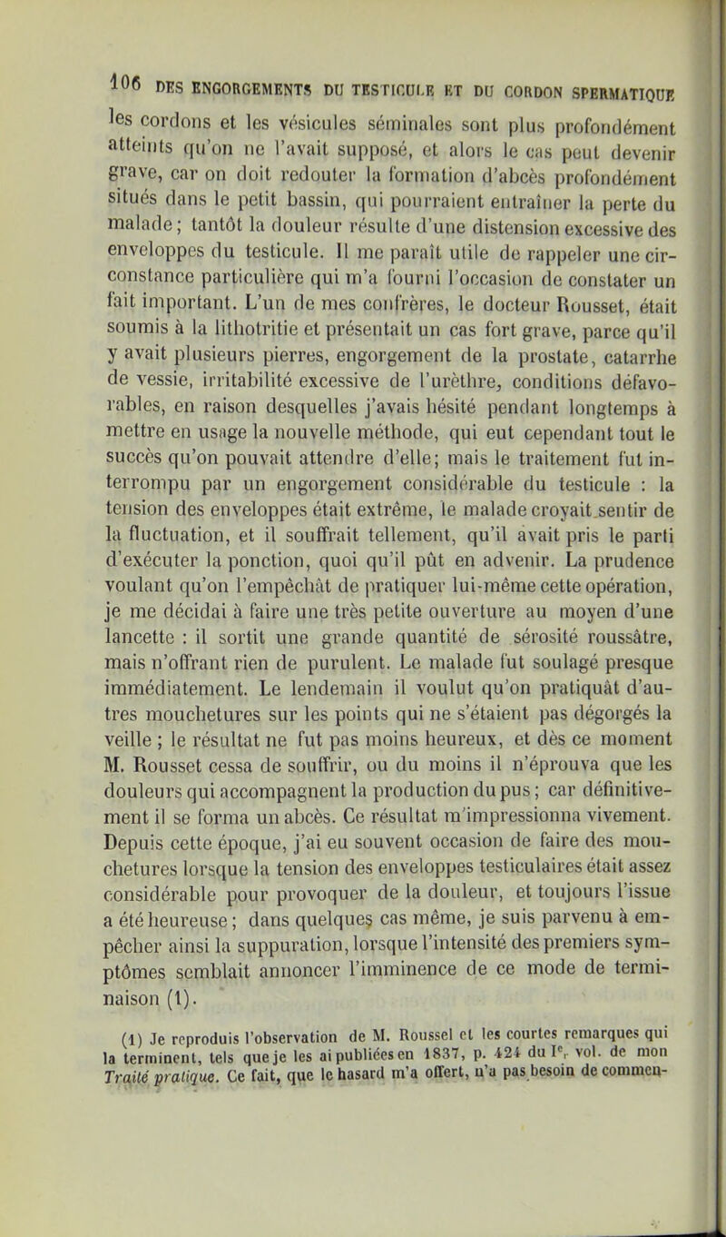 les cordons et les vésicules séminales sont plus profondément atteints qu’on ne l’avait supposé, et alors le cas peut devenir gi’ave, car on doit redouter la formation d’abcès profondéinent situés dans le petit bassin, qui pourraient entraîner la perte du malade ; tantôt la douleur résulte d’une distension excessive des enveloppes du testicule. 11 me paraît utile de rappeler une cir- constance particulière qui m’a fourni l’occasion de constater un fait important. L’un de mes confrères, le docteur Rousset, était soumis à la litliotritie et présentait un cas fort grave, parce qu’il y avait plusieurs pierres, engorgement de la prostate, catarrhe de vessie, irritabilité excessive de l’urèthre, conditions défavo- rables, en raison desquelles j’avais hésité pendant longtemps à mettre en usage la nouvelle méthode, qui eut cependant tout le succès qu’on pouvait attendre d’elle; mais le traitement fut in- terrompu par un engorgement considérable du testicule : la tension des enveloppes était extrême, le malade croyait.sentir de la fluctuation, et il souffrait tellement, qu’il avait pris le parti d’exécuter la ponction, quoi qu’il pût en advenir. La prudence voulant qu’on l’empêchât de pratiquer lui-même cette opération, je me décidai à faire une très petite ouverture au moyen d’une lancette : il sortit une grande quantité de sérosité roussâtre, mais n’offrant rien de purulent. Le malade fut soulagé presque immédiatement. Le lendemain il voulut qu’on pratiquât d’au- tres mouchetures sur les points qui ne s’étaient pas dégorgés la veille ; le résultat ne fut pas moins heureux, et dès ce moment M. Rousset cessa de souffrir, ou du moins il n’éprouva que les douleurs qui accompagnent la production du pus ; car définitive- ment il se forma un abcès. Ce résultat m'impressionna vivement. Depuis cette époque, j’ai eu souvent occasion de faire des mou- chetures lorsque la tension des enveloppes testiculaires était assez considérable pour provoquer de la douleur, et toujours l’issue a été heureuse; dans quelque§ cas même, je suis parvenu à em- pêcher ainsi la suppuration, lorsque l’intensité des premiers sym- ptômes semblait annoncer l’imminence de ce mode de termi- naison (l). (1) Je reproduis l’observation de M. Roussel et les courtes remarques qui la terminent, tels que je les aipubliéesen 1837, p. -124 du 1% vol. de mon Traité pratique. Ce fait, que le hasard m’a offert, n’a pas besoin de commeq-