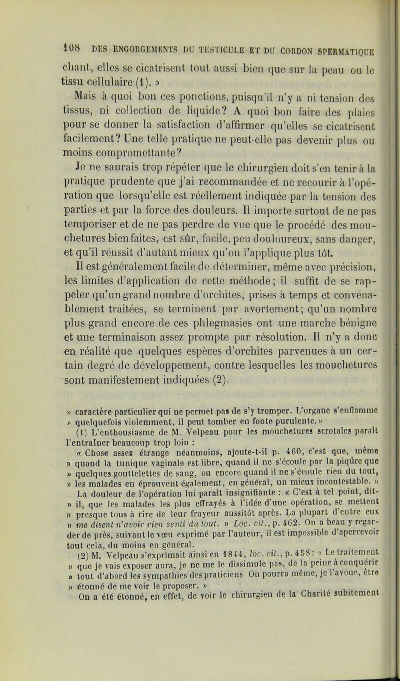 chant, clics sc cicatrisent tout aussi bien que sur la peau ou le tissu cellulaire (1). » Mais à quoi bon ces ponctions, puisqu’il n’y a ni tension des tissus, ni collection de liquide? A (juoi bon faire des plaies pour se donner la satisfaction d’affirmer qu’elles se cicatrisent facilement? Une telle pratique ne peut-elle pas devenir plus ou moins compromettante? Je ne saurais trop répéter que le chirurgien doit s’en tenir à la pratique prudente que j’ai recommandée et ne recourir à l’opé- ration que lorsqu’elle est réellement indiquée par la tension des parties et par la force des douleurs. Il importe surtout de ne pas temporiser et de ne pas perdre de vue que le procédé des mou- chetures bien faites, est sûr, facile, peu douloureux, sans danger, et qu’il réussit d’autant mieux qu’on l’applique plus tôt. Il est généralement facile de déterminer, même avec précision, les limites d’application de cette méthode; il suffit de se rap- peler qu’un grand nombre d’orchites, prises à temps et convena- blement traitées, se terminent par avortement; qu’un nombre plus grand encore de ces phlegmasies ont une marche bénigne et une terminaison assez prompte par résolution. Il n’y a donc en réalité que quelques espèces d’orchites parvenues à un cer- tain degré de développement, contre lesquelles les mouchetures sont manifestement indiquées (2). )) caractère particulier qui ne permet pas de s’y tromper. L’organe s’enflamme quelquefois violemment, il peut tomber en fonte purulente.» (1) L’enthousiasme de M. Velpeau pour les mouchetures scrotalcs parait l’entraîner beaucoup trop loin : a Chose assez étrange néanmoins, ajoute-t-il p. 460, c’est que, même » quand la tunique vaginale est libre, quand il ne s’écoule par la piqûre que j> quelques gouttelettes de sang, ou encore quand il ne s’écoule rien du tout, » les malades en éprouvent également, en général, un mieux incontestable. » La douleur de l’opération lui paraît insigniGante : « C’est à tel point, dit- r> il, que les malades les plus effrayés à l’idée d’une opération, se mettent » presque tous à rire de leur frayeur aussitôt après. La plupart d entre eux n me disent n'avoir rien senti du tout, n Loc. oit., p. 462. On a beau y regar- der de près, suivant le vœu exprimé par l’auteur, il est impossible d apercevoir tout cela, du moins en général. (2) M. Velpeau s’exprimait ainsi en 1814, loc. cit., p. 458 : « Le traitement )) que je vais exposer aura, je ne me le dissimule pas, de la peine à conquérir s tout d’abord les sympathies dcsiiralicicns On pourra même, je 1 avoue, être n étonné de me voir le proposer, « On a été étonné, en effet, de voir le chirurgien de la Chanté subitement
