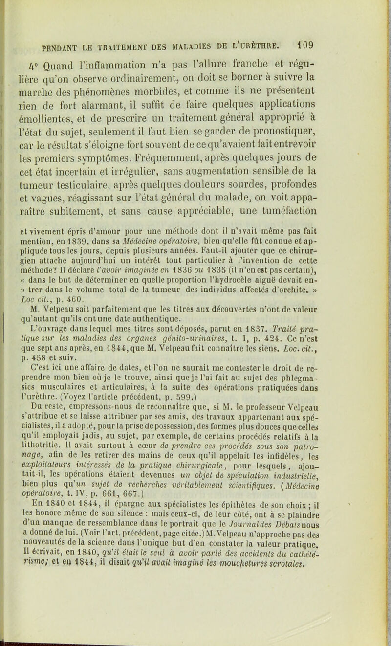 U° Quand l’inflammation n’a pas l’allure franche et régu- lière qu’on observe ordinairement, on doit se borner à suivre la marche des phénomènes morbides, et comme ils ne présentent rien de fort alarmant, il suffit de faire quelques applications émollientes, et de prescrire un traitement général approprié à l’état du sujet, seulement il faut bien se garder de pronostiquer, car le résultat s’éloigne fort souvent de ce qu’avaient fait entrevoir les premiers symptômes. Fréquemment, après quelques jours de cet état incertain et irrégulier, sans augmentation sensible de la tumeur testiculaire, après quelques douleurs sourdes, profondes et vagues, réagissant sur l’état général du malade, on voit appa- raître subitement, et sans cause appréciable, une tuméfaction et vivement épris d’amour pour une méthode dont il n’avait même pas fait mention, en 1839, dans sa Médecine opératoire, bien qu’elle fût connue et ap- pliquée tous les jours, depuis plusieurs années. Faut-il ajouter que ce chirur- gien attache aujourd’hui un intérêt tout particulier à l’invention de cette méthode? 11 déclare l’avoir imaginée en 1836 ou 1835 (il n’en est pas certain), « dans le but de déterminer en quelle proportion l’hydrocèle aiguë devait en- « trer dans le volume total de la tumeur des individus affectés d’orchite. » Loc cit., p. 460. M. Velpeau sait parfaitement que les titres aux découvertes n’ont de valeur qu'autant qu’ils ont une date authentique. L’ouvrage dans lequel mes titres sont déposés, parut en 1837. Traité pra- tique sur les maladies des organes génito-urinaires, t. I, p. 424. Ce n’est que sept ans après, en 1844, que AI. Velpeau fait connaître les siens. Loc. cit., p. 458 et suiv. C’est ici une affaire de dates, et l’on ne saurait me contester le droit de re- prendre mon bien où je le trouve, ainsi que je l’ai fait au sujet des phlegma- sies musculaires et articulaires, à la suite des opérations pratiquées dans l’urèthre. (Voyez l’article précédent, p. 599.) Du reste, empressons-nous de reconnaître que, si M. le professeur Velpeau s’attribue et se laisse attribuer par ses amis, des travaux appartenant aux spé- cialistes, il a adopté, pour la prise de possession, des formes plus douces que celles qu’il employait jadis, au sujet, par exemple, de certains procédés relatifs à la lithotritie. 11 avait surtout à cœur de prendre ces procédés sous son patro- nage, afin de les retirer des mains de ceux qu’il appelait les infidèles, les exploilaleurs intéressés de la pratique chirurgicale, pour lesquels, ajou- tait-il, les opérations étaient devenues un objet de spéculation industrielle, bien plus qu’un sujet de recherches véritablement scientifiques. (Médecine opératoire, t. IV, p. 661, 667.) En 1840 et 1844, il épargne aux spécialistes les épithètes de son choix ; il les honore môme de sou silence : mais ceux-ci, de leur côté, ont à se plaindre d’un manque de ressemblance dans le portrait que le Journaldes Débats nous a donné de lui. (Voir l’art, précédent, page citée.) M. Velpeau n’approche pas des nouveautés de la science dans l’unique but d’en constater la valeur pratique. Il écrivait, en 1840, qu'il était le seul à avoir parlé des accidents du cathété- risme; et eu 1844, il disait qu'il avait imaginé les mouchetures scrotales.