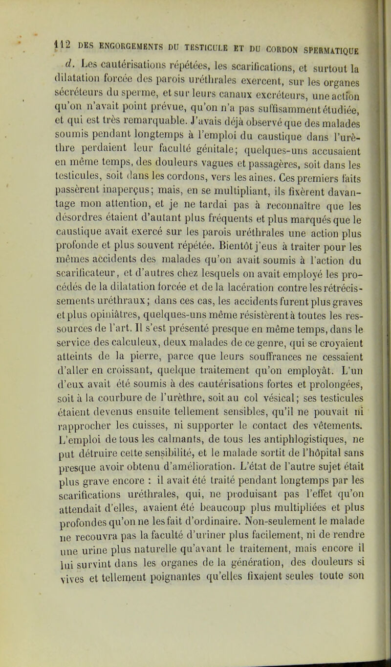 d. Les cautérisalioiis ropétécs, les scarifications, et surtout la dilatation foiccc des parois uréthrales exercent, sur les organes sécréteurs du sperme, et sur leurs canaux excréteurs, une action qu’on n’avait point prévue, qu’on n’a pas suflisammentétudiée, et qui est tiès lemarquable. J avais déjà observé que des malades soumis pendant longtemps à l’emploi du caustique dans l’urè- thre perdaient leur faculté génitale; quelques-uns accusaient en même temps, des douleurs vagues et passagères, soit dans les testicules, soit dans les cordons, vers les aines. Ces premiers faits passèrent inaperçus; mais, en se multipliant, ils fixèrent davan- tage mon attention, et je ne tardai pas à reconnaître que les désordres étaient d’autant plus fréquents et plus marqués que le caustique avait exercé sur les parois uréthrales une action plus profonde et plus souvent répétée. Bientôt j’eus à traiter pour les mêmes accidents des malades qu’on avait soumis à l’action du scarificateur, et d’autres chez lesquels on avait employé les pro- cédés de la dilatation forcée et de la lacération contre les rétrécis- sements uréthraux; dans ces cas, tes accidents furent plus graves et plus opiniâtres, quelques-uns même résistèrent à toutes les res- sources de l’art. Il s’est présenté presque en même temps, dans le service des calculeux, deux malades de ce genre, qui se croyaient atteints de la pierre, parce que leurs souffrances ne cessaient d’aller en croissant, quelque traitement qu’on employât. L’un d’eux avait été soumis à des cautérisations fortes et prolongées, soit à la courbure de l’urèthre, soit au col vésical; ses testicules étaient devenus ensuite tellement sensibles, qu’il ne pouvait ni rapprocher les cuisses, ni supporter te contact des vêtements. L’emploi de tous les calmants, de tous les antiphlogistiques, ne put détruire celte sensibilité, et le malade sortit de l’hôpital sans presque avoir obtenu d’amélioration. L’état de l’autre sujet était plus grave encore : il avait été traité pendant longtemps par les scarifications uréthrales, qui, ne produisant pas l’effet qu’on attendait d’elles, avaient été beaucoup plus multipliées et plus profondes qu’on ne les fait d’ordinaire. Non-seulement le malade ne recouvra pas la faculté d’uriner plus facilement, ni de rendre une urine plus naturelle qu’avant le traitement, mais encore il lui survint dans les organes de la génération, des douleurs si vives et tellement poignantes qu’elles fixaient seules toute son