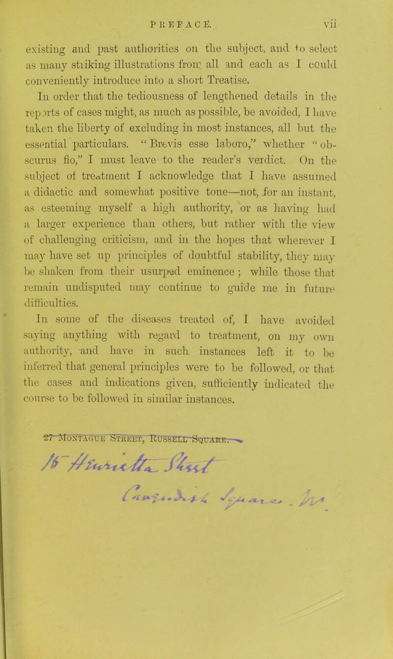 existing and past authorities on the subject, and to select as many stiiking illustrations from all and each as I could conveniently introduce into a short Treatise. In order that the tediousness of lengthened details in the reports of cases might, as much as possible, be avoided, I have taken the liberty of excluding in most instances, all but the essential particulars. “ Brevis esse laborowhether “ ob- scurus fio,” I must leave to the reader’s verdict. On the subject of treatment I acknowledge that I have assumed a didactic and somewhat positive tone—not, for an instant, as esteeming myself a high authority, or as having had a larger experience than others, but rather with the view of challenging criticism, and in the hopes that wherever I may have set up principles of doubtful stability, they may be shaken from their usurped eminence ; while those that remain undisputed may continue to guide me in future difficulties. In some of the diseases treated of, I have avoided saying anything with regard to treatment, on my own authority, and have in such instances left it to be inferred that general principles were to be followed, or that the cases and indications given, sufficiently indicated the course to be followed in similar instances. srMoxTAGUE Street, fius'SEXir-SQU'ARi^-^