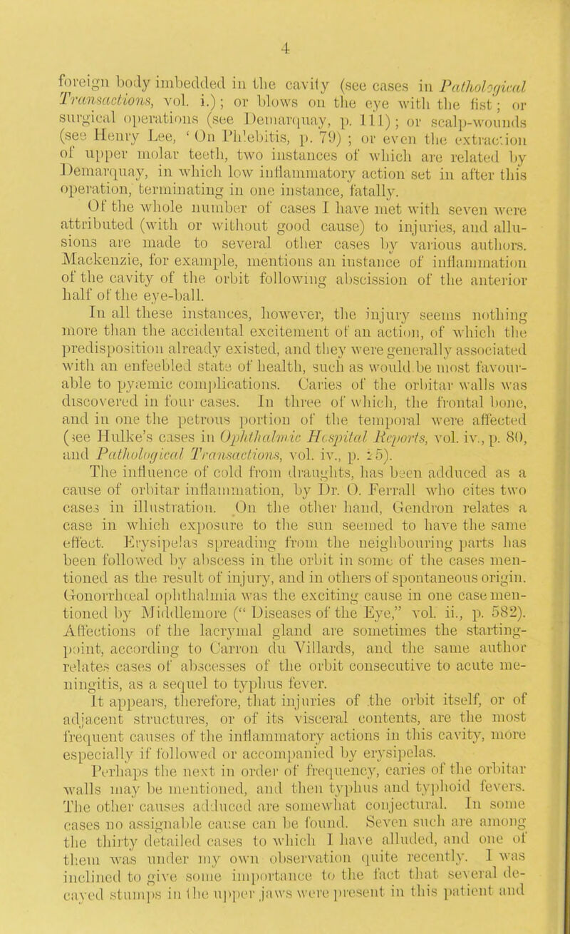 foreign body imbedded in the cavity (see cases in Pathological Transactions, vol. i.) \ or blows on the eye with the list j or surgical operations (see Demarquay, p. Ill); or scalp-wounds (see Henry Lee, ‘ On Phlebitis, p. 79) ; or even the extraction of upper molar teeth, two instances of which are related by Demarquay, in which low inflammatory action set in after this operation, terminating in one instance, fatally. Ot the whole number ot cases I have met with seven were attributed (with or without good cause) to injuries, and allu- sions are made to several other cases by various authors. Mackenzie, for example, mentions an instance of inflammation of the cavity of the orbit following abscission of the anterior half of the eye-ball. In all these instances, however, the injury seems nothing more than the accidental excitement of an action, of which the predisposition already existed, and they were generally associated with an enfeebled state of health, such as would.be most favour- able to pyiBmie complications. Caries of the orbital- walls was discovered in four cases. In three of which, the frontal bone, and in one the petrous portion of the temporal were affected (iee Hulke’s cases in Ophthalmic Hospital Reports, vol. iv.,p. 80, and Pathological Transactions, vol. iv., p. i5). The influence of cold from draughts, has been adduced as a cause of orbitar inflammation, by Dr. 0. Ferrall who cites two cases in illustration. On the other hand, Gendron relates a case in which exposure to the sun seemed to have the same effect. Erysipelas spreading from the neighbouring parts has been followed by abscess in the orbit in some of the cases men- tioned as the result of injury, and in others of spontaneous origin. Gonorrlneal ophthalmia was the exciting cause in one case men- tioned by Midillemore (“ Diseases of the Eye,” vol. ii., p. 582). Affections of the laerymal gland are sometimes the starting- point, according to Carron du Villards, and the same author relates cases of abscesses of the orbit consecutive to acute me- ningitis, as a sequel to typhus fever. It appears, therefore, that injuries of .the orbit itself, or of adjacent structures, or of its visceral contents, are the most frequent causes of the inflammatory actions in this cavity, more especially if followed or accompanied by erysipelas. Perhaps the next in order of frequency, caries of the orbitar walls may be mentioned, and then typhus and typhoid fevers. The other causes adduced are somewhat conjectural. In some cases no assignable cause can be found. Seven such are among the thirty detailed cases to which I have alluded, and one ot them was under my own observation quite recently. 1 was inclined to give some importance to the fact that several de- cayed stumps in the upper,jaws were present in this patient and