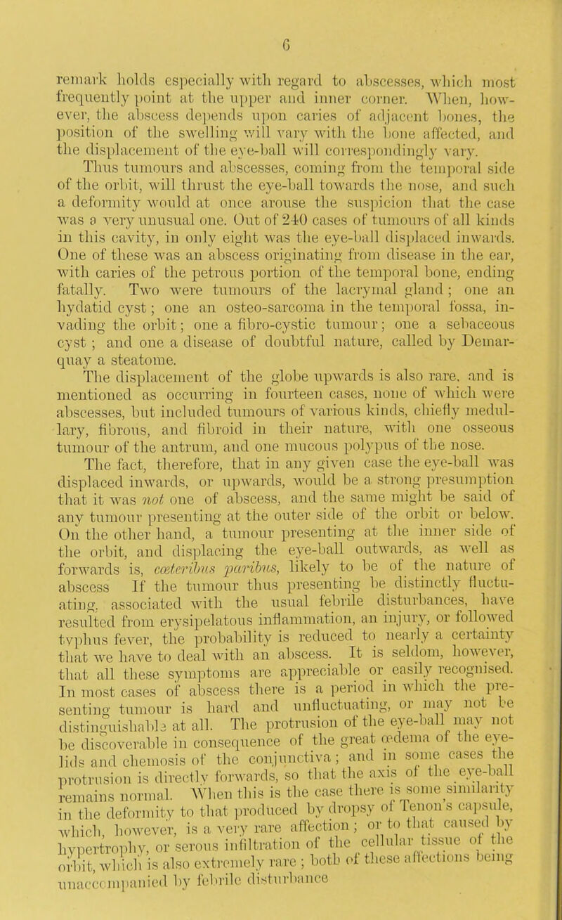 remark holds especially with regard to abscesses, which most frequently point at the upper and inner corner. When, how- ever, the abscess depends upon caries of adjacent bones, the position of the swelling will vary with the bone affected, and the displacement of the eye-ball will correspondingly vary. Thus tumours and abscesses, coming from the temporal side of the orbit, will thrust the eye-ball towards the nose, and such a deformity would at once arouse the suspicion that the case was a very unusual one. Out of 240 cases of tumours of all kinds in this cavity, in only eight was the eve-ball displaced inwards. One of these was an abscess originating from disease in the ear, with caries of the petrous portion of the temporal bone, ending fatally. Two were tumours of the lacryinal gland ; one an hydatid cyst; one an osteo-sarcoma in the temporal fossa, in- vading the orbit; one a fibro-cystic tumour; one a sebaceous cyst; and one a disease of doubtful nature, called by Deinar- quay a steatome. The displacement of the globe upwards is also rare, and is mentioned as occurring in fourteen cases, none of which were abscesses, but included tumours of various kinds, chiefly medul- lary, fibrous, and fibroid in their nature, with one osseous tumour of the antrum, and one mucous polypus of the nose. The fact, therefore, that in any given case the eye-ball was displaced inwards, or upwards, would be a strong presumption that it was not one of abscess, and the same might be said of any tumour presenting at the outer side of the orbit or below. On the other hand, a tumour presenting at the inner side of the orbit, and displacing the eye-ball outwards, as well as forwards is, coeteribus paribus, likely to lie of the nature of abscess If the tumour thus presenting lie distinctly fluctu- ating. associated with the usual febrile disturbances, base resulted from erysipelatous inflammation, an injury, or followed typhus fever, the probability is reduced to nearly a certainty that we have to deal with an abscess. It is seldom, howe\ ei, that all these symptoms are appreciable or easily recognised. In most cases of abscess there is a period in v hich the pre- senting tumour is hard and unfluctuating, or may not be distinguishable at all. The protrusion of the eye-ball may not lie discoverable in consequence of the great oedema of the eye- lids and cliemosis of the conjunctiva; and m some cases the protrusion is directly forwards, so that the axis of the eye-ball remains normal. When this is the case there is some similarity in the deformity to that produced by dropsy of lenon s capsule, -which, however, is a very rare affection; or to that caused by hypertrophy, or serous infiltration of the cellular tissue of the orbit, which is also extremely rare ; both of these affections lemg unaccompanied by febrile disturbance