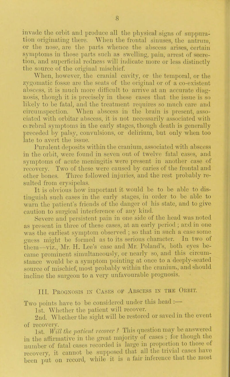 invade the orbit and produce all the physical signs of suppura- tion originating there. 'When the frontal sinuses, the antrum, or the nose, are the parts whence the abscess arises, certain symptoms in those parts such as swelling, pain, arrest of secre- tion, and superficial redness will indicate more or less distinctly the source of the original mischief. When, however, the cranial cavity, or the temporal, or the zygomatic fossae are the seats of the original or of a co-existent abscess, it is much more difficult to arrive at an accurate diag- nosis, though it is precisely in these cases that the issue is so likely to be fatal, and the treatment requires so much care and circumspection. When abscess in the brain is present, asso- ciated with orbitar abscess, it is not necessarily associated with cerebral symptoms in the early stages, though death is generally preceded by palsy, convulsions, or delirium, but only when too late to avert the issue. Purulent deposits within the cranium, associated with abscess in the orbit, were found in seven out of twelve fatal cases, and symptoms of acute meningitis were present in another case of recovery. Two of these were caused by caries of the frontal and other bones. Three followed injuries, and the rest probably re- sulted from erysipelas. It is obvious how important it would be to be able to dis- tinguish such cases in the early stages, in order to be able to warn the patient’s friends of the danger of his state, and to give caution to surgical interference of any kind. Severe and persistent pain in one side of the head was noted as present in three of these cases, at an early period; and in one was the earliest symptom observed ; so that in such a case some guess might be formed as to its serious character. In two of them—viz., Mr. IT. Lee’s case and Mr. Poland’s, both eyes be- came prominent simultaneously, or nearly so, and this circum- stance would be a symptom pointing at once to a deeply-seated source of mischief, most probably within the cranium, and should incline the surgeon to a very unfavourable prognosis. III. Prognosis in Cases of Abscess in tiie Orbit. Two points have to be considered under this head : 1st. Whether the patient will recover. 2nd. Whether the sight will be restored or saved in the event of recovery. . 1st, Will the patient recover ? This question may be answered in the affirmative in the great majority of cases ; for though the number of fatal cases recorded is large in proportion to those of recovery, it cannot be supposed that all the trivial cases ha\ e been put on record, while it is a lair inference that the most