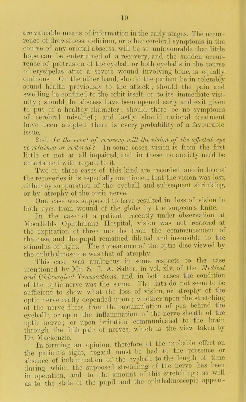 are valuable means of information in the early stages. The occur- rence of drowsiness, delirium, or other cerebral symptoms in the course of any orbital abscess, will be so unfavourable that little hope can be entertained of a recovery, and the sudden occur- rence of protrusion of the eyeball or both eyeballs in the course of erysipelas after a severe wound involving bone, is equally ominous. On the other hand, should the patient be in tolerably sound health previously to the attack ; should the pain and swelling be confined to the orbit itself or to its immediate vici- nity ; should the abscess have been opened early and exit given to pus of a healthy character ; should there be no symptoms of cerebral mischief; and lastly, should rational treatment have been adopted, there is every probability of a favourable issue. 2nd. In the event of recovery will the vision of the affected eye be retained or restored ? In some cases, vision is from the first little or not at all impaired, and in these no anxiety need be entertained with regard to it. O t Two or three cases of this kind are recorded, and in five of the recoveries it is especially mentioned, that the vision was lost, .either by suppuration of the eyeball and subsequent shrinking, or by atrophy of the optic nerve. One case was supposed to have resulted in loss of vision in both eyes from wound of the globe by the surgeon’s knife. In the case ■ of a patient, recently under observation at Moorfields Ophthalmic Hospital, vision was not restored at the expiration of three months from the commencement of the case, and the pupil remained dilated and insensible to the stimulus of light. The appearance of the optic disc viewed by the ophthalmoscope was that of atrophy. 'This case was analogous in some respects to the case mentioned bv Mr. S. J. A. Salter, in vol. xlv. of the Medical and Chirurgical Transactions, and in both cases the condition of the optic nerve was the same. The data do not seem to be sufficient to show what the loss of vision, or atrophy of the optic nerve really depended upon ; whether upon the stretching of the nerve-fibres from the accumulation of pus behind the eyeball; or upon the inflammation of the nerve-sheath of the optic nerve; or upon irritation communicated to the brain through the fifth pair of nerves, which is the view takeu by Dr. Mackenzie. In forming an opinion, therefore, of the probable effect on the patient’s sight, regard must be had to the presence or absence of inflammation of the eyeball, to the length of time duiin°' which the supposed stretching of the nerve has been in operation, and to the amount of this stretching; as well as to the state of the pupil and the ophthalmoscopic appear-