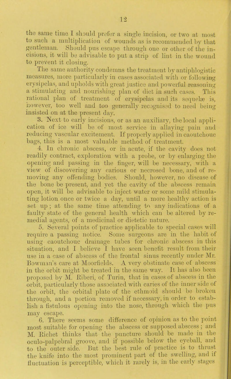 the same time I should prefer a single incision, or two at most to such a multiplication of wounds as is recommended by that gentleman. Should pus escape through one or other of the in- cisions, it will be advisable to put a strip of lint in the wound to prevent it closing. 'flie same authority condemns the treatment by antiphlogistic measures, more particularly in cases associated with or following erysipelas, and upholds with great justice and powerful reasoning a stimulating and nourishing plan of diet in such cases. This rational plan of treatment of erysipelas and its sequelae is, however, too well and too generally recognised to need being insisted on at the present day. 3. Next to early incisions, or as an auxiliary, the local appli- cation of ice will be of most service in allaying pain and reducing vascular excitement. If properly applied in caoutchouc bags, this is a most valuable method of treatment. 4. In chronic abscess, or in acute, if the cavity does not readily contract, exploration with a probe, or by enlarging the opening and passing in the finger, will be necessary, with a view of discovering any carious or necrosed bone, and of re- moving any offending bodies. Should, however, no disease of the bone be present, and yet the cavity of the abscess remain open, it will be advisable to inject water or some mild stimula- ting lotion once or twice a day, until a more healthy action is set up ; at the same time attending to any indications of a faulty state of the general health which can be altered by re- medial agents, of a medicinal or dietetic nature. 5. Several points of practice applicable to special cases will require a passing notice. Some surgeons are in the habit of using caoutchouc drainage tubes for chronic abscess in this situation, and I believe I have seen benefit result from their use in a case of abscess of the frontal sinus recently under Mr. Bowman’s care at Moorfields. A very obstinate case of abscess in the orbit might be treated in the same way. It has also been proposed by M. Riberi, of Turin, that in cases of abscess in the orbit, particularly those associated with caries of the inner side of the orbit, the orbital plate of the ethmoid should be broken through, and a portion removed if necessary, in order to estab- lish a fistulous opening into the nose, through which the pus may escape. G. There seems some difference of opinion as to the point most suitable for opening the abscess or supposed abscess ; and M. Eichet thinks that the puncture should be made in the oculo-palpebral groove, and if possible below the eyeball, and to the outer side. But the best rule of practice is to thrust the knife into the most prominent part of the swelling, and il fluctuation is perceptible, which it rarely is, in the early stages