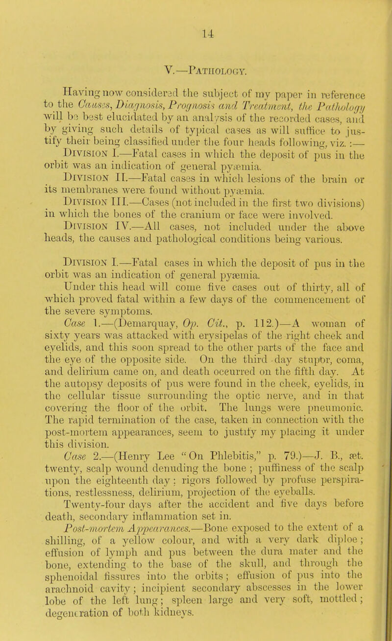 V.—Pathology. Having now considered the subject of my paper in reference to the Causes, Diagnosis, Prognosis and Treatment, the Pathology will be best elucidated by an analysis of the recorded cases, and by giving such details of typical cases as will suffice to jus- tify their being classified under the four heads following, viz.:— Division 1.—Fatal cases in which the deposit of pus in the orbit was an indication of general pyaemia. Division II.—Fatal cases in which lesions of the brain or its membranes were found without pyaemia. Division III.—Cases (not included in the first two divisions) in which the bones of the cranium or face were involved. Division IV.—All cases, not included under the above heads, the causes and pathological conditions being various. Division I.—Fatal cases in which the deposit of pus in the orbit was an indication of general pyaemia. Under this head will come five cases out of thirty, all of which proved fatal within a few days of the commencement of the severe symptoms. Case 1.—(Demarquay, Op. Cit., p. 112.)—A woman of sixty years was attacked with erysipelas of the right cheek and eyelids, and this soon spread to the other parts of the face and the eye of the opposite side. On the third clay stuptrr, coma, and delirium came on, and death occurred on the fifth day. At the autopsy deposits of pus were found in the cheek, eyelids, in the cellular tissue surrounding the optic nerve, and in that covering the floor of the orbit. The lungs were pneumonic. The rapid termination of the case, taken in connection with the post-mortem appearances, seem to justify my placing it under this division. Case 2.—(Henry Lee “ On Phlebitis,” p. 79.)—J. R, iet. twenty, scalp wound denuding the bone ; puffiness of the scalp upon the eighteenth day; rigors followed by profuse perspira- tions, restlessness, delirium, projection of the eyeballs. Twenty-four days after the accident and five days before death, secondary inflammation set in. Post-mortem Appearances.—Bone exposed to the extent of a shilling, of a yellow colour, and with a very dark diploe; effusion of lymph and pus between the dura mater and the bone, extending to the base of the skull, and through the sphenoidal fissures into the orbits; effusion of pus into the arachnoid cavity; incipient secondary abscesses in the lower lobe of the left lung; spleen large and very soft, mottled; degeneration of both kidneys.